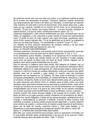 No podemos contar sino con una vida muy breve, y no sabemos cuándo la saeta 
de la muerte nos atravesará el corazón. Tampoco sabemos cuándo tendremos 
que desprendernos del mundo y de todos sus intereses. La eternidad se extiende 
ante nosotros. El velo está a punto de descorrerse. Unos pocos años más, y para 
cada uno de nosotros, contado en el número de los vivos, ha de consumarse el 
mandato: "El que es injusto, sea injusto todavía;... y el que es justo, practique la 
justicia todavía; y el que es santo, santifíquese todavía" (Apoc. 22: 11). 
¿Estamos preparados? ¿Nos hemos familiarizado con Dios, el Gobernador de los 
cielos, el Legislador, y con Jesucristo a quien mandó al mundo por representante 
suyo? Cuando la obra de toda nuestra vida haya terminado ¿podremos decir, 
como Cristo nuestro ejemplo dijo: "Yo te he glorificado en la tierra; he acabado la 
obra que me diste que hiciese... he manifestado tu nombre"? (Juan 17: 4-6.) 
Los ángeles de Dios procuran desviamos de nosotros mismos y de las cosas 
terrenales. No permitáis que laboren en vano. 84 
Marzo 16. DOLOR CON ESPERANZA * 
Tampoco queremos, hermanos, que ignoréis acerca de los que duermen, para que 
no os entristezcáis como los otros que no tienen esperanza. (1 Tes. 4: 13.) 
A los atribulados quiero decirles: consolaos en la esperanza de la mañana de la 
resurrección. Las aguas que habéis bebido son tan amargas a vuestro paladar 
como eran las aguas de Mara para los hijos de Israel cuando viajaban por el 
desierto, pero Jesús puede endulzarlas con su amor... 
Dios ha provisto un bálsamo para cada herida. Hay bálsamo en Galaad, hay un 
Médico allá. ¿No estudiaréis como nunca antes las Escrituras? Buscad al Señor 
pidiéndole sabiduría en cada emergencia. En cada prueba rogad a Jesús que os 
muestre un camino a través de vuestras dificultades; entonces vuestros ojos serán 
abiertos para ver el remedio y para aplicar en vuestro caso las promesas 
sanadoras que se registran en su Palabra. De este modo el enemigo no podrá 
conduciros al desaliento y la incredulidad; en cambio tendréis fe, esperanza y valor 
en el Señor. El Espíritu Santo os dará claro discernimiento para ver y apropiarnos 
de cada bendición que obrará como un antídoto para el dolor, como una rama 
sanadora para cada sorbo amargo que es acercado a vuestros labios. Cada sorbo 
amargo se mezclará con el amor de Jesús y en vez de lamentarnos con amargura 
comprenderéis que el amor y la gracia de Jesús están de tal manera mezclados 
con el dolor que éste se ha transformado en gozo santificado, sumiso y glorioso... 
Cuando nuestro hijo mayor Enrique estaba a las puertas de la muerte, dijo: "El 
lecho de dolor es un lugar precioso cuando contamos con la presencia de Jesús". 
Cuando nos vemos obligados a beber de las aguas amargas, apartémonos de lo 
amargo y contemplemos lo precioso y brillante. Cuando el alma humana está 
sometida a pruebas, la gracia puede proporcionarle seguridad, y cuando estamos 
junto al lecho de muerte y vemos cómo el cristiano puede soportar el sufrimiento y 
pasar por el valle de muerte, reunimos fuerza y valor para trabajar, y no 
flaqueamos ni nos desanimamos en la tarea de conducir las almas a Jesús. 85 
Marzo 17. ETERNA SALVACIÓN PARA SUS HIJOS * 
Mas éste, por cuanto permanece para siempre, tiene un sacerdocio inmutable; por 
lo cual puede también salvar perpetuamente a los que por él se acercan a Dios, 
viviendo siempre para interceder por ellos. ( Heb. 7: 24-25.) 
 