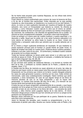 Se ha hecho toda provisión para nuestras flaquezas, se nos ofrece todo ánimo 
para que acudamos a Cristo. 
Cristo ofreció su cuerpo quebrantado para comprar de nuevo la herencia de Dios, 
a fin de dar al hombre otra oportunidad. Cristo intercede por la raza perdida 
mediante su vida inmaculada, su obediencia y su muerte en la cruz del Calvario. Y 
ahora, no como un mero suplicante intercede por nosotros el Capitán de nuestra 
salvación, sino como un Conquistador que reclama su victoria. Su ofrenda es 
completa, y como Intercesor nuestro ejecuta la obra que él mismo se señaló, 
sosteniendo delante de Dios el incensario que contiene sus méritos inmaculados y 
las oraciones, las confesiones y las ofrendas de agradecimiento de su pueblo. La 
ofrenda se hace completamente aceptable, y el perdón cubre toda transgresión. 
Cristo se entregó a sí mismo para ser nuestro sustituto y nuestra seguridad, y no 
descuida a nadie. Aquel que no podía ver a los seres humanos expuestos a la 
ruina eterna sin derramar su alma hasta la muerte en su favor, mirará con 
misericordia y compasión cada alma que advierte que no puede salvarse por sí 
misma. 
El no mirará a ningún suplicante tembloroso sin levantarlo. El que mediante su 
propia expiación proveyó para el hombre un caudal infinito de poder moral, no 
dejará de emplear ese poder en nuestro favor. Podemos llevar nuestros pecados y 
tristezas a sus pies, pues él nos ama... El conformará y modelará nuestro carácter 
de acuerdo con su propia voluntad. 
Todas las fuerzas satánicas no tienen poder para vencer a un alma que con fe 
sencilla se apoya en Cristo. "El da esfuerzo al cansado, y multiplica las fuerzas al 
que no tiene ningunas" (Isa. 40: 29). 86 
Marzo 18. LOS PECADOS BORRADOS * 
El que venciere será vestido de vestiduras blancas; y no borraré su nombre del 
libro de la vida, y confesaré su nombre delante de mi Padre, y delante de sus 
ángeles. (Apoc. 3: 5) 
A medida que los libros de memoria se vayan abriendo en el juicio, las vidas de 
todos los que hayan creído en Jesús pasan ante Dios para ser examinados por él. 
Empezando con los primeros que vivieron en la tierra, nuestro Abogado presenta 
los casos de cada generación sucesiva y termina con los vivos. Cada nombre es 
mencionado, cada caso cuidadosamente investigado. Habrá nombres que serán 
aceptados, y otros rechazados. En caso de que alguien tenga en los libros de 
memoria pecados de que no se haya arrepentido y que no hayan sido 
perdonados, su nombre será borrado del libro de la vida, y la mención de sus 
buenas obras será borrada de los registros de Dios... 
A todos los que se hayan arrepentido verdaderamente de su pecado, y que hayan 
aceptado con fe la sangre de Cristo como su sacrificio expiatorio, se les ha inscrito 
el perdón al lado de sus nombres en los libros del cielo;... sus pecados les serán 
borrados, y ellos mismos serán juzgados dignos de la vida eterna... El divino 
Intercesor aboga porque a todos los que han vencido por la fe en su sangre se les 
perdonen sus transgresiones... 
Mientras Jesús intercede por los que participan de su gracia, Satanás los acusa 
ante Dios como transgresores... 
Jesús no disculpa sus pecados, pero muestra su arrepentimiento y su fe, y, 
reclamando el perdón para ellos, levanta sus manos heridas ante el Padre y los 
 
