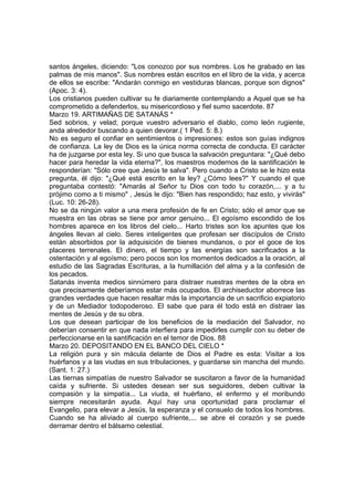 santos ángeles, diciendo: "Los conozco por sus nombres. Los he grabado en las 
palmas de mis manos". Sus nombres están escritos en el libro de la vida, y acerca 
de ellos se escribe: "Andarán conmigo en vestiduras blancas, porque son dignos" 
(Apoc. 3: 4). 
Los cristianos pueden cultivar su fe diariamente contemplando a Aquel que se ha 
comprometido a defenderlos, su misericordioso y fiel sumo sacerdote. 87 
Marzo 19. ARTIMAÑAS DE SATANÁS * 
Sed sobrios, y velad; porque vuestro adversario el diablo, como león rugiente, 
anda alrededor buscando a quien devorar.( 1 Ped. 5: 8.) 
No es seguro el confiar en sentimientos o impresiones: estos son guías indignos 
de confianza. La ley de Dios es la única norma correcta de conducta. El carácter 
ha de juzgarse por esta ley. Si uno que busca la salvación preguntara: "¿Qué debo 
hacer para heredar la vida eterna?", los maestros modernos de la santificación le 
responderían: "Sólo cree que Jesús te salva". Pero cuando a Cristo se le hizo esta 
pregunta, él dijo: "¿Qué está escrito en la ley? ¿Cómo lees?" Y cuando el que 
preguntaba contestó: "Amarás al Señor tu Dios con todo tu corazón,... y a tu 
prójimo como a ti mismo" , Jesús le dijo: "Bien has respondido; haz esto, y vivirás" 
(Luc. 10: 26-28). 
No se da ningún valor a una mera profesión de fe en Cristo; sólo el amor que se 
muestra en las obras se tiene por amor genuino... El egoísmo escondido de los 
hombres aparece en los libros del cielo... Harto tristes son los apuntes que los 
ángeles llevan al cielo. Seres inteligentes que profesan ser discípulos de Cristo 
están absorbidos por la adquisición de bienes mundanos, o por el goce de los 
placeres terrenales. El dinero, el tiempo y las energías son sacrificados a la 
ostentación y al egoísmo; pero pocos son los momentos dedicados a la oración, al 
estudio de las Sagradas Escrituras, a la humillación del alma y a la confesión de 
los pecados. 
Satanás inventa medios sinnúmero para distraer nuestras mentes de la obra en 
que precisamente deberíamos estar más ocupados. El archiseductor aborrece las 
grandes verdades que hacen resaltar más la importancia de un sacrificio expiatorio 
y de un Mediador todopoderoso. El sabe que para él todo está en distraer las 
mentes de Jesús y de su obra. 
Los que desean participar de los beneficios de la mediación del Salvador, no 
deberían consentir en que nada interfiera para impedirles cumplir con su deber de 
perfeccionarse en la santificación en el temor de Dios. 88 
Marzo 20. DEPOSITANDO EN EL BANCO DEL CIELO * 
La religión pura y sin mácula delante de Dios el Padre es esta: Visitar a los 
huérfanos y a las viudas en sus tribulaciones, y guardarse sin mancha del mundo. 
(Sant. 1: 27.) 
Las tiernas simpatías de nuestro Salvador se suscitaron a favor de la humanidad 
caída y sufriente. Si ustedes desean ser sus seguidores, deben cultivar la 
compasión y la simpatía... La viuda, el huérfano, el enfermo y el moribundo 
siempre necesitarán ayuda. Aquí hay una oportunidad para proclamar el 
Evangelio, para elevar a Jesús, la esperanza y el consuelo de todos los hombres. 
Cuando se ha aliviado al cuerpo sufriente,... se abre el corazón y se puede 
derramar dentro el bálsamo celestial. 
 