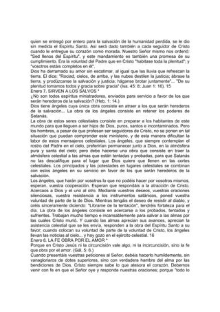 quien se entregó por entero para la salvación de la humanidad perdida, se le dio 
sin medida el Espíritu Santo. Así será dado también a cada seguidor de Cristo 
cuando le entregue su corazón como morada. Nuestro Señor mismo nos ordenó: 
"Sed llenos del Espíritu", y este mandamiento es también una promesa de su 
cumplimiento. Era la voluntad del Padre que en Cristo "habitase toda la plenitud"; y 
"vosotros estáis completos en él". 
Dios ha derramado su amor sin escatimar, al igual que las lluvia que refrescan la 
tierra. El dice: "Rociad, cielos, de arriba, y las nubes destilen la justicia; ábrase la 
tierra, y prodúzcanse la salvación y justicia; háganse brotar juntamente"... "De su 
plenitud tomamos todos y gracia sobre gracia" (Isa. 45: 8; Juan 1: 16). 15 
Enero 7. SIRVEN A LOS SALVOS * 
¿No son todos espíritus ministradores, enviados para servicio a favor de los que 
serán herederos de la salvación? (Heb. 1: 14.) 
Dios tiene ángeles cuya única obra consiste en atraer a los que serán herederos 
de la salvación... La obra de los ángeles consiste en retener los poderes de 
Satanás. 
La obra de estos seres celestiales consiste en preparar a los habitantes de este 
mundo para que lleguen a ser hijos de Dios, puros, santos e incontaminados. Pero 
los hombres, a pesar de que profesan ser seguidores de Cristo, no se ponen en tal 
situación que puedan comprender este ministerio, y de esta manera dificultan la 
labor de estos mensajeros celestiales. Los ángeles, que siempre contemplan el 
rostro del Padre en el cielo, preferirían permanecer junto a Dios, en la atmósfera 
pura y santa del cielo; pero debe hacerse una obra que consiste en traer la 
atmósfera celestial a las almas que están tentadas y probadas, para que Satanás 
no las descalifique para el lugar que Dios quiere que llenen en las cortes 
celestiales. Los principados y las potestades en lugares celestiales se combinan 
con estos ángeles en su servicio en favor de los que serán herederos de la 
salvación. 
Los ángeles, que harán por vosotros lo que no podéis hacer por vosotros mismos, 
esperan, vuestra cooperación. Esperan que respondáis a la atracción de Cristo. 
Acercaos a Dios y el uno al otro. Mediante vuestros deseos, vuestras oraciones 
silenciosas, vuestra resistencia a los instrumentos satánicos, poned vuestra 
voluntad de parte de la de Dios. Mientras tengáis el deseo de resistir al diablo, y 
oréis sinceramente diciendo: "Líbrame de la tentación", tendréis fortaleza para el 
día. La obra de los ángeles consiste en acercarse a los probados, tentados y 
sufrientes. Trabajan mucho tiempo e incansablemente para salvar a las almas por 
las cuales Cristo murió. Y cuando las almas aprecian sus avances, aprecian la 
asistencia celestial que se les envía, responden a la obra del Espíritu Santo a su 
favor; cuando colocan su voluntad de parte de la voluntad de Cristo, los ángeles 
llevan las noticias al cielo... y hay gozo en el ejército celestial. 16 
Enero 8. LA FE OBRA POR EL AMOR * 
Porque en Cristo Jesús ni la circuncisión vale algo, ni la incircuncisión, sino la fe 
que obra por el amor. (Gál. 5: 6.) 
Cuando presentáis vuestras peticiones al Señor, debéis hacerlo humildemente, sin 
vanagloriaros de dotes superiores, sino con verdadera hambre del alma por las 
bendiciones de Dios. Cristo siempre sabe lo que atesora el corazón. Debemos 
venir con fe en que el Señor oye y responde nuestras oraciones; porque "todo lo 
 