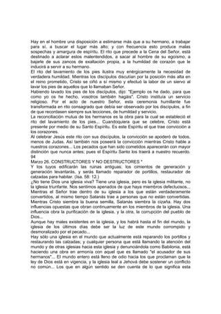 Hay en el hombre una disposición a estimarse más que a su hermano, a trabajar 
para sí, a buscar el lugar más alto; y con frecuencia esto produce malas 
sospechas y amargura de espíritu. El rito que precede a la Cena del Señor, está 
destinado a aclarar estos malentendidos, a sacar al hombre de su egoísmo, a 
bajarle de sus zancos de exaltación propia, a la humildad de corazón que le 
inducirá a servir a su hermano. 
El rito del lavamiento de los pies ilustra muy enérgicamente la necesidad de 
verdadera humildad. Mientras los discípulos discutían por la posición más alta en 
el reino prometido, Cristo se ciñó a sí mismo y efectuó la labor de un siervo al 
lavar los pies de aquellos que lo llamaban Señor. 
Habiendo lavado los pies de los discípulos, dijo: "Ejemplo os he dado, para que 
como yo os he hecho, vosotros también hagáis". Cristo instituía un servicio 
religioso. Por el acto de nuestro Señor, esta ceremonia humillante fue 
transformada en rito consagrado que debía ser observado por los discípulos, a fin 
de que recordasen siempre sus lecciones, de humildad y servicio. 
La reconciliación mutua de los hermanos es la obra para la cual se estableció el 
rito del lavamiento de los pies... Cuandoquiera que se celebre, Cristo está 
presente por medio de su Santo Espíritu. Es este Espíritu el que trae convicción a 
los corazones. 
Al celebrar Jesús este rito con sus discípulos, la convicción se apoderó de todos, 
menos de Judas. Así también nos poseerá la convicción mientras Cristo hable a 
nuestros corazones... Los pecados que han sido cometidos aparecerán con mayor 
distinción que nunca antes; pues el Espíritu Santo los traerá a nuestro recuerdo. 
94 
Marzo 26. CONSTRUCTORES Y NO DESTRUCTORES * 
Y los tuyos edificarán las ruinas antiguas; los cimientos de generación y 
generación levantarás, y serás llamado reparador de portillos, restaurador de 
calzadas para habitar. (Isa. 58: 12.) 
¿No tiene Dios una iglesia viva? Tiene una iglesia, pero es la iglesia militante, no 
la iglesia triunfante. Nos sentimos apenados de que haya miembros defectuosos... 
Mientras el Señor trae dentro de su iglesia a los que están verdaderamente 
convertidos, al mismo tiempo Satanás trae a personas que no están convertidas. 
Mientras Cristo siembra la buena semilla, Satanás siembra la cizaña. Hay dos 
influencias opuestas que obran continuamente en los miembros de la iglesia. Una 
influencia obra la purificación de la iglesia, y la otra, la corrupción del pueblo de 
Dios... 
Aunque hay males existentes en la iglesia, y los habrá hasta el fin del mundo, la 
iglesia de los últimos días debe ser la luz de este mundo corrompido y 
desmoralizado por el pecado... 
Hay sólo una iglesia en el mundo que actualmente está reparando los portillos y 
restaurando las calzadas; y cualquier persona que está llamando la atención del 
mundo y de otras iglesias hacia esta iglesia y denunciándola como Babilonia, está 
haciendo una obra en armonía con aquel que es llamado "el acusador de sus 
hermanos"... El mundo entero está lleno de odio hacia los que proclaman que la 
ley de Dios está en vigencia, y la iglesia leal a Jehová debe sostener un conflicto 
no común... Los que en algún sentido se den cuenta de lo que significa esta 
 