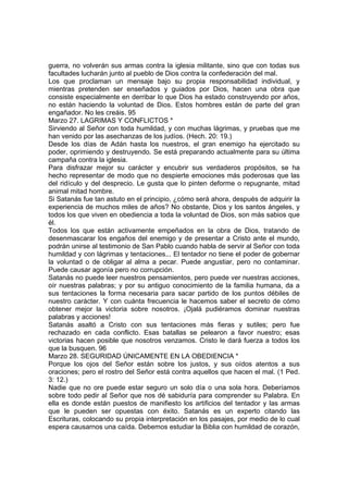 guerra, no volverán sus armas contra la iglesia militante, sino que con todas sus 
facultades lucharán junto al pueblo de Dios contra la confederación del mal. 
Los que proclaman un mensaje bajo su propia responsabilidad individual, y 
mientras pretenden ser enseñados y guiados por Dios, hacen una obra que 
consiste especialmente en derribar lo que Dios ha estado construyendo por años, 
no están haciendo la voluntad de Dios. Estos hombres están de parte del gran 
engañador. No les creáis. 95 
Marzo 27. LAGRIMAS Y CONFLICTOS * 
Sirviendo al Señor con toda humildad, y con muchas lágrimas, y pruebas que me 
han venido por las asechanzas de los judíos. (Hech. 20: 19.) 
Desde los días de Adán hasta los nuestros, el gran enemigo ha ejercitado su 
poder, oprimiendo y destruyendo. Se está preparando actualmente para su última 
campaña contra la iglesia. 
Para disfrazar mejor su carácter y encubrir sus verdaderos propósitos, se ha 
hecho representar de modo que no despierte emociones más poderosas que las 
del ridículo y del desprecio. Le gusta que lo pinten deforme o repugnante, mitad 
animal mitad hombre. 
Si Satanás fue tan astuto en el principio, ¿cómo será ahora, después de adquirir la 
experiencia de muchos miles de años? No obstante, Dios y los santos ángeles, y 
todos los que viven en obediencia a toda la voluntad de Dios, son más sabios que 
él. 
Todos los que están activamente empeñados en la obra de Dios, tratando de 
desenmascarar los engaños del enemigo y de presentar a Cristo ante el mundo, 
podrán unirse al testimonio de San Pablo cuando habla de servir al Señor con toda 
humildad y con lágrimas y tentaciones... El tentador no tiene el poder de gobernar 
la voluntad o de obligar al alma a pecar. Puede angustiar, pero no contaminar. 
Puede causar agonía pero no corrupción. 
Satanás no puede leer nuestros pensamientos, pero puede ver nuestras acciones, 
oír nuestras palabras; y por su antiguo conocimiento de la familia humana, da a 
sus tentaciones la forma necesaria para sacar partido de los puntos débiles de 
nuestro carácter. Y con cuánta frecuencia le hacemos saber el secreto de cómo 
obtener mejor la victoria sobre nosotros. ¡Ojalá pudiéramos dominar nuestras 
palabras y acciones! 
Satanás asaltó a Cristo con sus tentaciones más fieras y sutiles; pero fue 
rechazado en cada conflicto. Esas batallas se pelearon a favor nuestro; esas 
victorias hacen posible que nosotros venzamos. Cristo le dará fuerza a todos los 
que la busquen. 96 
Marzo 28. SEGURIDAD ÚNICAMENTE EN LA OBEDIENCIA * 
Porque los ojos del Señor están sobre los justos, y sus oídos atentos a sus 
oraciones; pero el rostro del Señor está contra aquellos que hacen el mal. (1 Ped. 
3: 12.) 
Nadie que no ore puede estar seguro un solo día o una sola hora. Deberíamos 
sobre todo pedir al Señor que nos dé sabiduría para comprender su Palabra. En 
ella es donde están puestos de manifiesto los artificios del tentador y las armas 
que le pueden ser opuestas con éxito. Satanás es un experto citando las 
Escrituras, colocando su propia interpretación en los pasajes, por medio de lo cual 
espera causarnos una caída. Debemos estudiar la Biblia con humildad de corazón, 
 