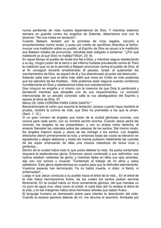 nunca perdiendo de vista nuestra dependencia de Dios. Y mientras estemos 
siempre en guardia contra los engaños de Satanás, deberíamos orar con fe 
diciendo: "No nos metas en tentación". 
Cuando Balaam, tentado por la promesa de ricos regalos, recurrió a 
encantamientos contra Israel, y quiso por medio de sacrificios ofrecidos al Señor, 
invocar una maldición sobre su pueblo, el Espíritu de Dios se opuso a la maldición 
que Balaam trataba de pronunciar, viéndose éste obligado a exclamar: "¿Por qué 
maldeciré yo al que Dios no maldijo?'(Núm. 23: 8). 
En aquel tiempo el pueblo de Israel era fiel a Dios; y mientras seguía obedeciendo 
a su ley, ningún poder de la tierra o del infierno hubiese prevalecido contra él. Pero 
la maldición que no se le permitió a Balaam pronunciar contra el pueblo de Dios, él 
al fin consiguió lanzarla arrastrándolo al pecado. Israel, al quebrantar los 
mandamientos de Dios, se separó de él y fue abandonado al poder del destructor. 
Satanás sabe bien que el alma más débil que mora en Cristo es más poderosa 
que los ejércitos de las tinieblas... Sólo podemos estar seguros cuando confiamos 
humildemente en Dios y obedecemos todos sus mandamientos. 
Que ninguno se engañe a sí mismo con la creencia de que Dios lo perdonará y 
bendecirá mientras que atropella uno de sus requerimientos. La comisión 
intencionada de un pecado conocido calla la voz atestiguadora del Espíritu y 
separa el alma de Dios. 97 
Marzo 29. UNA CORONA PARA CADA SANTO * 
Bienaventurado el varón que soporta la tentación; porque cuando haya resistido la 
prueba, recibirá la corona de vida, que Dios ha prometido a los que le aman. 
(Sant. 1: 12.) 
Vi un gran número de ángeles que traían de la ciudad gloriosas coronas, una 
corona para cada santo, con su nombre escrito encima. Cuando Jesús pedía las 
coronas, los ángeles se las presentaban, y con su propia mano derecha, el 
amante Salvador las colocaba sobre las cabezas de los santos. Del mismo modo, 
los ángeles trajeron arpas y Jesús se las entregó a los santos. Los ángeles 
directores dieron primeramente la nota, y entonces todas las voces se elevaron en 
agradecida y alegre alabanza y todas las manos pulsaron hábilmente las cuerdas 
de las arpas arrancando de ellas una música melodioso de tonos ricos y 
perfectos... 
Dentro de la ciudad había todo lo que podía deleitar la vista. Se podía contemplar 
doquiera la esplendorosa gloria. Entonces Jesús contempló a sus redimidos; sus 
rostros estaban radiantes de gloria; y mientras fijaba en ellos sus ojos amantes, 
dijo con voz sonora y musical: "Contemplo el trabajo de mi alma y estoy 
satisfecho. Esta gloria esplendorosa es vuestra para que la disfrutéis eternamente. 
Vuestros pesares han terminando. Ya no habrá muerte, ni dolor, ni llanto, ni 
enfermedad"... 
Luego vi que Jesús conducía a su pueblo hacia el árbol de la vida... En el árbol de 
la vida había hermosísimos frutos, de los cuales los santos podían servirse 
libremente. En la ciudad había un trono sumamente glorioso, del que manaba un 
río puro de agua viva, clara como el cristal. A cada lado del río estaba el árbol de 
la vida, y en las márgenes había otros hermosos árboles que daban frutos... 
El lenguaje humano es demasiado pobre para intentar la descripción del cielo. 
Cuando la escena aparece delante de mí, me abruma el asombro. Arrobada por 
 