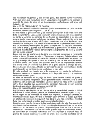 ese resplandor insuperable y esa excelsa gloria, dejo caer la pluma y exclamo: 
"¡Oh, qué amor, qué maravilloso amor!" Las palabras más sublimes no alcanzan a 
describir la gloria del cielo ni las incomparables profundidades del amor del 
Salvador. 98 
Marzo 30. EL ETERNO PESO DE GLORIA * 
Porque esta leve tribulación momentánea produce en nosotros un cada vez más 
excelente y eterno peso de gloria. (2 Cor. 4:17.) 
Se me mostró la gloria del cielo y los tesoros que esperan a los fieles. Todo era 
bello y esplendente. Los ángeles entonaron una hermosa canción, luego cesaron 
de cantar y tomando las coronas de sus frentes las depositaban a los pies del 
amante Jesús y con voces melodiosas cantaban: "Gloria, aleluya". Me uní a sus 
cantos de alabanzas y honor al Cordero, y cada vez que abría los labios para 
alabarlo me embargaba una inexplicable sensación de la gloria que me rodeaba. 
Era un excelente y eterno peso de gloria. El ángel dijo: "El pequeño remanente 
que ama a Dios y guarda sus mandamientos y permanece fiel hasta el fin, 
disfrutará de esta gloria y estará para siempre en la presencia de Jesús y cantará 
con los santos ángeles". 
Luego mis ojos se apartaron de la gloria y se me hizo contemplar el remanente 
sobre la tierra. El ángel les dijo:... "Preparaos, preparaos. Debéis adquirir una 
mayor preparación de la que ahora tenéis, porque el día del Señor se acerca con 
ira y gran enojo para poner la tierra en soledad y raer de ella a los pecadores. 
Sacrificad todo a Dios. Poned todo sobre su altar: el yo, las propiedades y todo lo 
que tenéis como un sacrificio vivo. Entrar en la gloria costará la entrega de todo. 
Haceos tesoros en el cielo... Debéis ser participantes de los sufrimientos de Cristo 
aquí si queréis ser participantes de su gloria en el más allá". 
El cielo resultará muy barato aun si lo obtenemos por medio del sufrimiento. 
Debemos negarnos a nosotros mismos á lo largo del camino... y mantener 
siempre en vista su gloria. 
La obra de salvación no es juego de niños, para tomarla cuando se quiere y 
abandonarla cuando nos plazca. Lo que ganará la victoria finalmente, será la firme 
determinación, el esfuerzo incansable. Es el que persevera hasta el fin el que será 
salvo. Son aquellos que pacientemente continúan haciendo el bien quienes 
tendrán la vida eterna y la recompensa inmortal. 99 
Marzo 31. NO HABRÁ MAS MUERTE * 
Enjugará Dios toda lágrima de los ojos de ellos; y ya no habrá muerte, ni habrá 
más llanto, ni clamor, ni dolor, porque las primeras cosas pasaron. (Apoc. 21: 4.) 
En el hogar de los redimidos no habrá más lágrimas, ni cortejos fúnebres, ni 
manifestaciones de duelo. "No dirá el morador: Estoy enfermo; al pueblo que more 
en ella le será perdonada la iniquidad" (Isa. 33: 24). Una rica corriente de felicidad 
fluirá y se profundizará a medida que transcurra la eternidad... 
Consideremos más fervientemente las bendiciones del más allá. Que nuestra fe 
atraviese todas las nubes de oscuridad y contemple al que murió por los pecados 
del mundo. El ha abierto las puertas del paraíso para todos los que lo reciben y 
creen en él... Permitamos que las aflicciones que tan angustiosamente nos duelen, 
se conviertan en lecciones instructivas que nos impulsen a avanzar hacia el 
premio de nuestra soberana vocación en Cristo. Que seamos alentados por el 
 