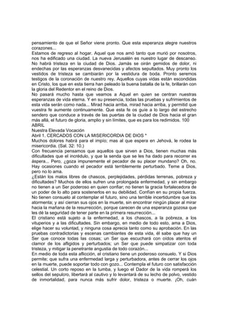 pensamiento de que el Señor viene pronto. Que esta esperanza alegre nuestros 
corazones... 
Estamos de regreso al hogar. Aquel que nos amó tanto que murió por nosotros, 
nos ha edificado una ciudad. La nueva Jerusalén es nuestro lugar de descanso. 
No habrá tristeza en la ciudad de Dios. Jamás se oirán gemidos de dolor, ni 
endechas por las esperanzas desvanecidas y afectos sepultados. Muy pronto los 
vestidos de tristeza se cambiarán por la vestidura de boda. Pronto seremos 
testigos de la coronación de nuestro rey. Aquellos cuyas vidas están escondidas 
en Cristo, los que en esta tierra han peleado la buena batalla de la fe, brillarán con 
la gloria del Redentor en el reino de Dios. 
No pasará mucho hasta que veamos a Aquel en quien se centran nuestras 
esperanzas de vida eterna. Y en su presencia, todas las pruebas y sufrimientos de 
esta vida serán como nada... Mirad hacia arriba, mirad hacia arriba, y permitid que 
vuestra fe aumente continuamente. Que esta fe os guíe a lo largo del estrecho 
sendero que conduce a través de las puertas de la ciudad de Dios hacia el gran 
más allá, el futuro de gloria, amplio y sin límites, que es para los redimidos. 100 
ABRIL 
Nuestra Elevada Vocación 
Abril 1. CERCADOS CON LA MISERICORDIA DE DIOS * 
Muchos dolores habrá para el impío; mas al que espera en Jehová, le rodea la 
misericordia. (Sal. 32: 10.) 
Con frecuencia pensamos que aquellos que sirven a Dios, tienen muchas más 
dificultades que el incrédulo, y que la senda que se les ha dado para recorrer es 
áspera... Pero, ¿goza impunemente el pecador de su placer mundano? Oh, no. 
Hay ocasiones cuando el pecador está terriblemente perturbado. Teme a Dios, 
pero no lo ama. 
¿Están los malos libres de chascos, perplejidades, pérdidas terrenas, pobreza y 
dificultades? Muchos de ellos sufren una prolongada enfermedad, y sin embargo 
no tienen a un Ser poderoso en quien confiar; no tienen la gracia fortalecedora de 
un poder de lo alto para sostenerlos en su debilidad. Confían en su propia fuerza. 
No tienen consuelo al contemplar el futuro, sino una terrible incertidumbre que los 
atormenta; y así cierran sus ojos en la muerte, sin encontrar ningún placer al mirar 
hacia la mañana de la resurrección, porque carecen de una esperanza gozosa que 
les dé la seguridad de tener parte en la primera resurrección... 
El cristiano está sujeto a la enfermedad, a los chascos, a la pobreza, a los 
vituperios y a las dificultades. Sin embargo, en medio de todo esto, ama a Dios, 
elige hacer su voluntad, y ninguna cosa aprecia tanto como su aprobación. En las 
pruebas contradictorias y escenas cambiantes de esta vida, él sabe que hay un 
Ser que conoce todas las cosas; un Ser que escuchará con oídos atentos el 
clamor de los afligidos y perturbados; un Ser que puede simpatizar con toda 
tristeza, y mitigar la penetrante angustia de todo corazón... 
En medio de toda esta aflicción, el cristiano tiene un poderoso consuelo. Y si Dios 
permite; que sufra una enfermedad larga y perturbadora, antes de cerrar los ojos 
en la muerte, puede soportar todo con gozo... Contempla el futuro con satisfacción 
celestial. Un corto reposo en la tumba, y luego el Dador de la vida romperá los 
sellos del sepulcro, libertará al cautivo y lo levantará de su lecho de polvo, vestido 
de inmortalidad, para nunca más sufrir dolor, tristeza o muerte. ¡Oh, cuán 
 