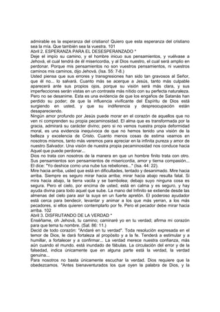 admirable es la esperanza del cristiano! Quiero que esta esperanza del cristiano 
sea la mía. Que también sea la vuestra. 101 
Abril 2. ESPERANZA PARA EL DESESPERANZADO * 
Deje el impío su camino, y el hombre inicuo sus pensamientos, y vuélvase a 
Jehová, el cual tendrá de él misericordia, y al Dios nuestro, el cual será amplio en 
perdonar. Porque mis pensamientos no son vuestros pensamientos, ni vuestros 
caminos mis caminos, dijo Jehová. (Isa. 55: 7-8.) 
Usted piensa que sus errores y transgresiones han sido tan gravosos al Señor, 
que él no... lo salvará. Cuanto más se acerque a Jesús, tanto más culpable 
aparecerá ante sus propios ojos, porque su visión será más clara, y sus 
imperfecciones serán vistas en un contraste más nítido con su perfecta naturaleza. 
Pero no se desanime. Esta es una evidencia de que los engaños de Satanás han 
perdido su poder; de que la influencia vivificante del Espíritu de Dios está 
surgiendo en usted, y que su indiferencia y despreocupación están 
desapareciendo. 
Ningún amor profundo por Jesús puede morar en el corazón de aquellos que no 
ven ni comprenden su propia pecaminosidad. El alma que es transformada por la 
gracia, admirará su carácter divino; pero si no vemos nuestra propia deformidad 
moral, es una evidencia inequívoca de que no hemos tenido una visión de la 
belleza y excelencia de Cristo. Cuanto menos cosas de estima veamos en 
nosotros mismos, tanto más veremos para apreciar en la infinita pureza y amor de 
nuestro Salvador. Una visión de nuestra propia pecaminosidad nos conduce hacia 
Aquel que puede perdonar... 
Dios no trata con nosotros de la manera en que un hombre finito trata con otro. 
Sus pensamientos son pensamientos de misericordia, amor y tierna compasión... 
El dice: "Yo deshice como una nube tus rebeliones..." (Isa. 44: 22). 
Mire hacia arriba, usted que está en dificultades, tentado y desanimado. Mire hacia 
arriba. Siempre es seguro mirar hacia arriba; mirar hacia abajo resulta fatal. Si 
mira hacia abajo, la tierra vacila y se bambolea; debajo suyo ninguna cosa es 
segura. Pero el cielo, por encima de usted, está en calma y es seguro, y hay 
ayuda divina para todo aquel que sube. La mano del Infinito se extiende desde las 
almenas del cielo para asir la suya en un fuerte apretón. El poderoso ayudador 
está cerca para bendecir, levantar y animar a los que más yerran, a los más 
pecadores, si ellos quieren contemplarlo por fe. Pero el pecador debe mirar hacia 
arriba. 102 
Abril 3. DISFRUTANDO DE LA VERDAD * 
Enséñame, oh Jehová, tu camino; caminaré yo en tu verdad; afirma mi corazón 
para que tema tu nombre. (Sal. 86: 11.) 
Decid de todo corazón: "Andaré en tu verdad". Toda resolución expresada en el 
temor de Dios, le dará fortaleza al propósito y a la fe. Tenderá a estimular y a 
humillar, a fortalecer y a confirmar... La verdad merece nuestra confianza, más 
aún cuando el mundo. está inundado de fábulas. La circulación del error y de la 
falsedad, indica únicamente que en alguna parte está la verdad, la verdad 
genuina... 
Para nosotros no basta únicamente escuchar la verdad. Dios requiere que la 
obedezcamos. "Antes bienaventurados los que oyen la palabra de Dios, y la 
 