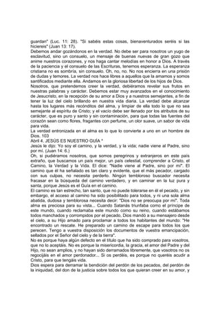 guardan" (Luc. 11: 28). "Si sabéis estas cosas, bienaventurados seréis si las 
hiciereis" (Juan 13: 17). 
Debemos andar gozándonos en la verdad. No debe ser para nosotros un yugo de 
esclavitud, sino un consuelo, un mensaje de buenas nuevas de gran gozo que 
anime nuestros corazones, y nos haga cantar melodías en honor a Dios. A través 
de la paciencia y el consuelo de las Escrituras, tenemos esperanza. La esperanza 
cristiana no es sombría, sin consuelo. Oh, no, no. No nos encierra en una prisión 
de dudas y temores. La verdad nos hace libres a aquellos que la amamos y somos 
santificados mediante ella. Andamos en la gloriosa libertad de los hijos de Dios. 
Nosotros, que pretendemos creer la verdad, debiéramos revelar sus frutos en 
nuestras palabras y carácter. Debemos estar muy avanzados en el conocimiento 
de Jesucristo, en la recepción de su amor a Dios y a nuestros semejantes, a fin de 
tener la luz del cielo brillando en nuestra vida diaria. La verdad debe alcanzar 
hasta los lugares más recónditos del alma, y limpiar de ella todo lo que no sea 
semejante al espíritu de Cristo; y el vacío debe ser llenado por los atributos de su 
carácter, que es puro y santo y sin contaminación, para que todas las fuentes del 
corazón sean como flores, fragantes con perfume, un olor suave, un sabor de vida 
para vida. 
La verdad entronizada en el alma es lo que lo convierte a uno en un hombre de 
Dios. 103 
Abril 4. JESÚS ES NUESTRO GUÍA * 
Jesús le dijo: Yo soy el camino, y la verdad, y la vida; nadie viene al Padre, sino 
por mí. (Juan 14: 6.) 
Oh, si pudiéramos nosotros, que somos peregrinos y extranjeros en este país 
extraño, que buscamos un país mejor, un país celestial, comprender a Cristo, el 
Camino, la Verdad y la Vida. El dice: "Nadie viene al Padre, sino por mí". El 
camino que él ha señalado es tan claro y evidente, que el más pecador, cargado 
con sus culpas, no necesita perderlo. Ningún tembloroso buscador necesita 
fracasar en la búsqueda del camino verdadero, y en caminar en la luz pura y 
santa, porque Jesús es el Guía en el camino. 
El camino es tan estrecho, tan santo, que no puede tolerarse en él el pecado, y sin 
embargo, el acceso al camino ha sido posibilitado para todos, y ni una sola alma 
abatida, dudosa y temblorosa necesita decir: "Dios no se preocupa por mí". Toda 
alma es preciosa para su vista... Cuando Satanás triunfaba como el príncipe de 
este mundo, cuando reclamaba este mundo como su reino, cuando estábamos 
todos manchados y corrompidos por el pecado, Dios mandó a su mensajero desde 
el cielo, a su Hijo amado para proclamar a todos los habitantes del mundo: "He 
encontrado un rescate. He preparado un camino de escape para todos los que 
perecen. Tengo a vuestra disposición los documentos de vuestra emancipación, 
sellados por el Señor del cielo y de la tierra". 
No es porque haya algún defecto en el título que ha sido comprado para vosotros, 
que no lo aceptáis. No es porque la misericordia, la gracia, el amor del Padre y del 
Hijo, no sean amplios, y no hayan sido derramados libremente, que vosotros no os 
regocijáis en el amor perdonador... Si os perdéis, es porque no queréis acudir a 
Cristo, para que tengáis vida. 
Dios espera para derramar la bendición del perdón de los pecados, del perdón de 
la iniquidad, del don de la justicia sobre todos los que quieran creer en su amor, y 
 