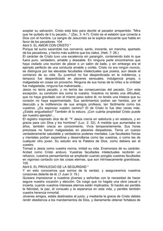 aceptar su salvación. Cristo está listo para decirle al pecador arrepentido: "Mira 
que he quitado de ti tu pecado..." (Zac. 3: 4-7). Cristo es el eslabón que conecta a 
Dios con el hombre. La sangre de Jesucristo es la súplica elocuente que habla en 
favor de los pecadores. 104 
Abril 5. EL AMOR CON CRISTO * 
Porque tal sumo sacerdote nos convenía: santo, inocente, sin mancha, apartado 
de los pecadores, y hecho más sublime que los cielos. (Heb. 7: 26.) 
El carácter de Cristo tuvo una excelencia sin parangón, conteniendo todo lo que 
fuera puro, verdadero, amable y deseable. En ninguna parte encontramos que 
haya visitado una reunión de placer o un salón de baile, y sin embargo era el 
ejemplo perfecto de una conducta amable y cortés. Cristo no era ningún novicio; 
se distinguía por las elevadas facultades intelectuales que poseía, aun desde el 
comienzo de su vida. Su juventud no fue desperdiciada en la indolencia, y 
tampoco fue desperdiciada en placeres sensuales, indulgencia propia, o 
malgastada en cosas sin provecho. Ninguna de sus horas de la niñez a la virilidad 
fue malgastada, ninguna fue malversada... 
Jesús no tenía pecado, y no temía las consecuencias del pecado. Con esta 
excepción, su condición era como la vuestra. Vosotros no tenéis una dificultad, 
que no haya gravitado con el mismo peso sobre él, no tenéis una tristeza que su 
corazón no haya experimentado. Sus sentimientos podían ser heridos, por el 
descuido y la indiferencia de sus amigos profesos, tan fácilmente como los 
vuestros. ¿Es espinoso vuestro camino? El de Cristo lo fue diez veces más. 
¿Estáis angustiados? También él lo estuvo. ¡Con cuánta propiedad Cristo puede 
ser nuestro ejemplo!... 
El registro inspirado dice de él: "Y Jesús crecía en sabiduría y en estatura, y en 
gracia para con Dios y los hombres" (Luc. 2: 52). A medida que aumentaba en 
años, también crecía en conocimiento. Vivía temperantemente. Sus horas 
preciosas no fueron malgastadas en placeres disipadores. Tenía un cuerpo 
verdaderamente saludable y verdaderos poderes mentales. Las facultades físicas 
y mentales podían expandirse y desarrollarse como las vuestras, o como las de 
cualquier otro joven. Su estudio era la Palabra de Dios, como debiera ser el 
vuestro. 
Tomad a Jesús como vuestra norma, imitad su vida. Enamoraos de su carácter. 
Andad como Cristo anduvo. Vuestras facultades intelectuales recibirán un 
refuerzo, vuestros pensamientos se ampliarán cuando pongáis vuestras facultades 
en vigoroso contacto con las cosas eternas, que son intrínsecamente grandiosas. 
105 
Abril 6. EL PRIVILEGIO DE LA SEGURIDAD * 
Y en esto conocemos que somos de la verdad, y aseguraremos nuestros 
corazones delante de él. (1 Juan 3: 19.) 
Quisiera impresionar a nuestros jóvenes y señoritas con la necesidad de hacer 
segura nuestra vocación y elección. Os ruego que no hagáis una obra casual o 
incierta, cuando vuestros intereses eternos están implicados. Si hacéis así perdéis 
la felicidad, la paz, el consuelo y la esperanza en esta vida, y perdéis también 
vuestra herencia inmortal. 
Jóvenes amigos, estáis destinados al juicio, y mediante la gracia de Cristo debéis 
rendir obediencia a los mandamientos de Dios, y diariamente obtener fortaleza de 
 