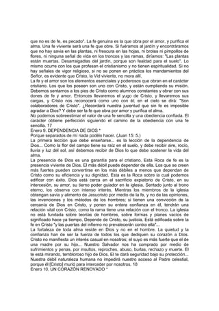 que no es de fe, es pecado". La fe genuina es la que obra por el amor, y purifica el 
alma. Una fe viviente será una fe que obre. Si fuéramos al jardín y encontráramos 
que no hay savia en las plantas, ni frescura en las hojas, ni brotes ni pimpollos de 
flores, ni ninguna señal de vida en los troncos y las ramas, diríamos: "Las plantas 
están muertas. Desarraigadlas del jardín, porque son fealdad para el suelo". Lo 
mismo ocurre con los que profesan el cristianismo y no tienen espiritualidad. Si no 
hay señales de vigor religioso, si no se ponen en práctica los mandamientos del 
Señor, es evidente que Cristo, la Vid viviente, no mora allí. 
La fe y el amor son los elementos esenciales y poderosos que obran en el carácter 
cristiano. Los que los poseen son uno con Cristo, y están cumpliendo su misión. 
Debemos sentarnos a los pies de Cristo como alumnos constantes y obrar con sus 
dones de fe y amor. Entonces llevaremos el yugo de Cristo, y llevaremos sus 
cargas, y Cristo nos reconocerá como uno con él; en el cielo se dirá: "Son 
colaboradores de Cristo". ¿Recordará nuestra juventud que sin fe es imposible 
agradar a Dios? Y debe ser la fe que obra por amor y purifica el alma. 
No podemos sobreestimar el valor de una fe sencilla y una obediencia confiada. El 
carácter obtiene perfección siguiendo el camino de la obediencia con una fe 
sencilla. 17 
Enero 9. DEPENDENCIA DE DIOS * 
Porque separados de mí nada podéis hacer. (Juan 15: 5.) 
La primera lección que debe enseñarse... es la lección de la dependencia de 
Dios... Como la flor del campo tiene su raíz en el suelo, y debe recibir aire, rocío, 
lluvia y luz del sol, así debemos recibir de Dios lo que debe sostener la vida del 
alma. 
La presencia de Dios es una garantía para el cristiano. Esta Roca de fe es la 
presencia viviente de Dios. El más débil puede depender de ella. Los que se creen 
más fuertes pueden convertirse en los más débiles a menos que dependan de 
Cristo como su eficiencia y su dignidad. Esta es la Roca sobre la cual podemos 
edificar con éxito. Dios está cerca en el sacrificio expiatorio de Cristo, en su 
intercesión, su amor, su tierno poder guiador en la iglesia. Sentado junto al trono 
eterno, los observa con intenso interés. Mientras los miembros de la iglesia 
obtengan savia y alimento de Jesucristo por medio de la fe, y no de las opiniones, 
las invenciones y los métodos de los hombres; si tienen una convicción de la 
cercanía de Dios en Cristo, y ponen su entera confianza en él, tendrán una 
relación vital con Cristo, como la rama tiene una relación con el tronco. La iglesia 
no está fundada sobre teorías de hombres, sobre formas y planes vacíos de 
significado hace ya tiempo. Depende de Cristo, su justicia. Está edificada sobre la 
fe en Cristo "y las puertas del infierno no prevalecerán contra ella"... 
La fortaleza de toda alma reside en Dios y no en el hombre. La quietud y la 
confianza han de ser la fuerza de todos los que dediquen su corazón a Dios. 
Cristo no manifiesta un interés casual en nosotros; el suyo es más fuerte que el de 
una madre por su hijo... Nuestro Salvador nos ha comprado por medio de 
sufrimientos y penas, por insultos, reproches, abuso, burlas, rechazo y muerte. El 
te está mirando, tembloroso hijo de Dios. El te dará seguridad bajo su protección... 
Nuestra débil naturaleza humana no impedirá nuestro acceso al Padre celestial, 
porque él [Cristo] murió para interceder por nosotros. 18 
Enero 10. UN CORAZÓN RENOVADO * 
 