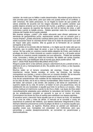 carácter, de modo que no falléis o seáis desanimados. Abundante gracia divina ha 
sido provista para cada alma, para que cada uno pueda entrar en el conflicto, y 
salir victorioso. No seáis perezosos; no os hagáis la ilusión de que podéis ser 
salvos andando de acuerdo con los rasgos naturales de vuestro carácter; que 
podéis dejaros arrastrar por la corriente del mundo, y gratificar y agradar al yo, y 
todavía ser capaces de soportar las fuerzas del mal en tiempo de crisis, y salir 
victoriosos cuando la batalla arrecia... Debéis aprender cada día a obedecer las 
órdenes del Capitán de la hueste celestial. 
Mis jóvenes amigos, ¿oráis? ¿Os estáis educando para ofrecer peticiones en 
demanda de pensamientos puros, aspiraciones santas, con un corazón puro y 
manos limpias? ¿Estáis educando vuestros labios para cantar alabanzas a Dios, y 
estáis buscando hacer la voluntad divina? Esta es la clase de educación que será 
de mayor valor para vosotros. Ella os guiará en la formación de un carácter 
semejante al de Cristo. 
No os sentéis en la cómoda silla de Satanás, y no digáis que de nada vale que os 
esforcéis, que no podéis dejar de pecar, y que no hay poder en vosotros para 
vencer. No hay poder en vosotros cuando estáis alejados de Cristo, pero tenéis el 
privilegio de tener a Cristo morando en vuestro corazón por fe, y él puede vencer 
el pecado en vosotros cuando cooperáis con sus esfuerzos... Podéis ser epístolas 
vivas, conocidas y leídas por todos los hombres. No debéis ser cartas muertas, 
sino cartas vivas, que testifiquen ante el mundo que Jesús puede salvar. 106 
Abril 7. DIOS PIDE NUESTROS MEJORES AFECTOS * 
Ninguno puede servir a dos señores; porque o aborrecerá al uno y amará al otro, o 
estimará al uno y menospreciará al otro. No podéis servir a Dios y a las riquezas. 
(Mat. 6: 24.) 
Muchos están en el terreno encantado del enemigo. Cosas de ninguna 
importancia: necias fiestas sociales, el canto, las chanzas, las bromas, 
monopolizan sus mentes, y sirven a Dios con un corazón dividido. No se escucha 
la declaración de Cristo: "Ningún hombre puede servir a dos señores". 
Una de las características más notables de los habitantes de la tierra que vivieron 
en los días de Noé, era la de su intensa mundanalidad. Ellos hicieron del comer y 
del beber, del comprar y del vender, del casarse y del darse en casamiento, el 
supremo objeto de su vida. El comer y el beber no son una pecaminosa, sino la 
satisfacción de una necesidad, si aquello que lícito no se lleva a un exceso... Dios 
mismo instituyó el matrimonio cuando le dio Eva a Adán. Las leyes de Dios están 
maravillosamente adaptadas para satisfacer la naturaleza del hombre. El pecado 
de los antediluvianos consistió en pervertir lo que en sí mismo era lícito. 
Corrompieron los dones de Dios al usarlos para satisfacer sus deseos egoístas... 
El excesivo amor y devoción hacia aquello que en sí mismo es lícito, ha resultado 
en la ruina de miles y miles de almas. A menudo se le concede a cosas sin 
importancia la potencia del intelecto, que debiera dedicarse íntegramente a Dios. 
Siempre debemos precavernos contra el peligro de llevar a un exceso aquello que, 
correctamente usado, es legítimo. Muchas almas se pierden por dedicarse a 
aquellas cosas que, manejadas con propiedad, son inofensivas, pero que, 
pervertidas y usadas desaprensivamente, se convierten en pecaminosas y 
desmoralizadoras. 
 