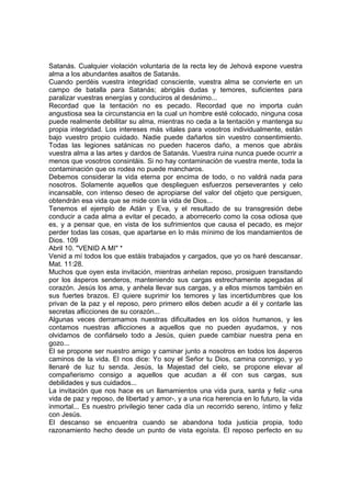 Satanás. Cualquier violación voluntaria de la recta ley de Jehová expone vuestra 
alma a los abundantes asaltos de Satanás. 
Cuando perdéis vuestra integridad consciente, vuestra alma se convierte en un 
campo de batalla para Satanás; abrigáis dudas y temores, suficientes para 
paralizar vuestras energías y conduciros al desánimo... 
Recordad que la tentación no es pecado. Recordad que no importa cuán 
angustiosa sea la circunstancia en la cual un hombre esté colocado, ninguna cosa 
puede realmente debilitar su alma, mientras no ceda a la tentación y mantenga su 
propia integridad. Los intereses más vitales para vosotros individualmente, están 
bajo vuestro propio cuidado. Nadie puede dañarlos sin vuestro consentimiento. 
Todas las legiones satánicas no pueden haceros daño, a menos que abráis 
vuestra alma a las artes y dardos de Satanás. Vuestra ruina nunca puede ocurrir a 
menos que vosotros consintáis. Si no hay contaminación de vuestra mente, toda la 
contaminación que os rodea no puede mancharos. 
Debemos considerar la vida eterna por encima de todo, o no valdrá nada para 
nosotros. Solamente aquellos que desplieguen esfuerzos perseverantes y celo 
incansable, con intenso deseo de apropiarse del valor del objeto que persiguen, 
obtendrán esa vida que se mide con la vida de Dios... 
Tenemos el ejemplo de Adán y Eva, y el resultado de su transgresión debe 
conducir a cada alma a evitar el pecado, a aborrecerlo como la cosa odiosa que 
es, y a pensar que, en vista de los sufrimientos que causa el pecado, es mejor 
perder todas las cosas, que apartarse en lo más mínimo de los mandamientos de 
Dios. 109 
Abril 10. "VENID A MI" * 
Venid a mí todos los que estáis trabajados y cargados, que yo os haré descansar. 
Mat. 11:28. 
Muchos que oyen esta invitación, mientras anhelan reposo, prosiguen transitando 
por los ásperos senderos, manteniendo sus cargas estrechamente apegadas al 
corazón. Jesús los ama, y anhela llevar sus cargas, y a ellos mismos también en 
sus fuertes brazos. El quiere suprimir los temores y las incertidumbres que los 
privan de la paz y el reposo, pero primero ellos deben acudir a él y contarle las 
secretas aflicciones de su corazón... 
Algunas veces derramamos nuestras dificultades en los oídos humanos, y les 
contamos nuestras aflicciones a aquellos que no pueden ayudamos, y nos 
olvidamos de confiárselo todo a Jesús, quien puede cambiar nuestra pena en 
gozo... 
El se propone ser nuestro amigo y caminar junto a nosotros en todos los ásperos 
caminos de la vida. El nos dice: Yo soy el Señor tu Dios, camina conmigo, y yo 
llenaré de luz tu senda. Jesús, la Majestad del cielo, se propone elevar al 
compañerismo consigo a aquellos que acudan a él con sus cargas, sus 
debilidades y sus cuidados... 
La invitación que nos hace es un llamamientos una vida pura, santa y feliz -una 
vida de paz y reposo, de libertad y amor-, y a una rica herencia en lo futuro, la vida 
inmortal... Es nuestro privilegio tener cada día un recorrido sereno, íntimo y feliz 
con Jesús. 
El descanso se encuentra cuando se abandona toda justicia propia, todo 
razonamiento hecho desde un punto de vista egoísta. El reposo perfecto en su 
 