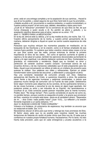 amor, está en una entrega completa y en la aceptación de sus caminos... Haced lo 
que él os ha pedido, y estad seguros de que Dios hará todo lo que ha prometido... 
¿Habéis acudido a él, renunciando a vuestros pretextos, a vuestra incredulidad y a 
vuestra justicia propia? Id tal como sois, débiles, desvalidos y listos para morir. 
¿Cuál es el "descanso" prometido? Es la conciencia de que Dios es fiel, de que 
nunca chasquea a quien acude a él. Su perdón es pleno y gratuito, y su 
aceptación significa descanso para el alma, reposo en su amor. 110 
Abril 11. TIEMPO PARA LA MEDITACIÓN * 
En la ley de Jehová está su delicia, y en su ley medita de día y de noche. Sal. 1:2. 
Vuestro último pensamiento de la noche, y vuestro primer pensamiento de la 
mañana, debieran dirigirse a Aquel en quien se centra vuestra esperanza de vida 
eterna. 
Pareciera que muchos rehúyen los momentos pasados en meditación, en la 
búsqueda de las Escrituras y en la oración, como si el tiempo empleado de esa 
manera fuera perdido. Yo quisiera que todos vosotros vierais estas cosas a la luz 
en que Dios quiere que las veáis, porque entonces le daríais la primera 
importancia al reino de los cielos... Así como el ejercicio aumenta el apetito y 
vigoriza y le da salud al cuerpo, también los ejercicios devocionales aumentarán la 
gracia y el vigor espiritual. Los afectos debieran centrarse en Dios. Contemplad su 
grandeza, su misericordia y excelencia. Dejad que su bondad, su amor y 
perfección de carácter cautiven vuestro corazón. Conversad acerca de sus 
encantos divinos y de las mansiones celestiales que él está preparando para los 
fieles. Aquel cuya conversación se refiere al cielo es un cristiano de provecho para 
quienes le rodean. Sus palabras son útiles y refrescantes. Ejercen un poder 
transformador sobre quienes las escuchan, y ablandarán y subyugarán el alma. 
Hay una constante necesidad de comunión privada con Dios. Debemos 
apropiarnos del Espíritu de Cristo, si queremos impartirlo a otros. No podemos 
hacer frente a las agencias humanas y satánicas combinadas, a menos que 
pasemos mucho tiempo de comunión con la Fuente de todo poder. Debiéramos 
tener algún momento para alejarnos de los sonidos, de los quehaceres terrenos y 
de las voces humanas, y escuchar la voz de Jesús en algún lugar apartado. Así 
podemos probar su amor y ser imbuidos de su Espíritu. Así aprenderemos a 
crucificar el yo. Esta conducta puede parecer imposible para la mente humana. 
Podéis decir: "No tengo tiempo". Pero cuando consideráis el asunto tal como es, 
no perdéis tiempo, porque cuando os aseguráis el poder y la gracia que provienen 
de Dios, vosotros no cumplís esta tarea. Jesús es el verdadero obrero. "Separados 
de mi , - dice Cristo- nada podéis hacer" (Juan 15:5)... La reflexión y la oración 
ferviente inspirarán a un santo esfuerzo. 111 
Abril 12. BUSCAD A DIOS DE TODO CORAZÓN * 
Volveos a la fortaleza, oh prisioneros de esperanza; hoy también os anuncio que 
os restauraré el doble. Zac. 9:12. 
Necesitamos educar el alma para que tome y retenga las ricas promesas de Dios. 
El Señor Jesús sabe que no es posible para nosotros resistir las muchas 
tentaciones de Satanás sin recibir el poder divino que Dios nos da. El sabe que si 
confiamos en nuestra propia fortaleza humana, fracasaremos. Por lo tanto, ha sido 
hecha toda provisión, para que en cada emergencia y prueba acudamos a la 
 