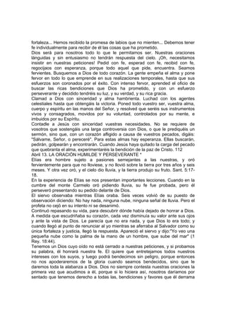 fortaleza... Hemos recibido la promesa de labios que no mienten... Debemos tener 
fe individualmente para recibir de él las cosas que ha prometido. 
Dios será para nosotros todo lo que le permitamos ser. Nuestras oraciones 
lánguidas y sin entusiasmo no tendrán respuesta del cielo. ¡Oh, necesitamos 
insistir en nuestras peticiones! Pedid con fe, esperad con fe, recibid con fe, 
regocijaos con esperanza, porque todo aquel que pide, encuentra. Seamos 
fervientes. Busquemos a Dios de todo corazón. La gente empeña el alma y pone 
fervor en todo lo que emprende en sus realizaciones temporales, hasta que sus 
esfuerzos son coronados por el éxito. Con intenso fervor, aprended el oficio de 
buscar las ricas bendiciones que Dios ha prometido, y con un esfuerzo 
perseverante y decidido tendréis su luz, y su verdad, y su rica gracia. 
Clamad a Dios con sinceridad y alma hambrienta. Luchad con los agentes 
celestiales hasta que obtengáis la victoria. Poned todo vuestro ser, vuestra alma, 
cuerpo y espíritu en las manos del Señor, y resolved que seréis sus instrumentos 
vivos y consagrados, movidos por su voluntad, controlados por su mente, e 
imbuidos por su Espíritu. 
Contadle a Jesús con sinceridad vuestras necesidades. No se requiere de 
vosotros que sostengáis una larga controversia con Dios, o que le prediquéis un 
sermón, sino que, con un corazón afligido a causa de vuestros pecados, digáis: 
"Sálvame, Señor, o pereceré". Para estas almas hay esperanza. Ellas buscarán, 
pedirán, golpearán y encontrarán. Cuando Jesús haya quitado la carga del pecado 
que quebranta el alma, experimentaréis la bendición de la paz de Cristo. 112 
Abril 13. LA ORACIÓN HUMILDE Y PERSEVERANTE * 
Elías era hombre sujeto a pasiones semejantes a las nuestras, y oró 
fervientemente para que no lloviese, y no llovió sobre la tierra por tres años y seis 
meses. Y otra vez oró, y el cielo dio lluvia, y la tierra produjo su fruto. Sant. 5:17- 
18. 
En la experiencia de Elías se nos presentan importantes lecciones. Cuando en la 
cumbre del monte Carmelo oró pidiendo lluvia, su fe fue probada, pero él 
perseveró presentando su pedido delante de Dios. 
El siervo observaba mientras Elías oraba. Seis veces volvió de su puesto de 
observación diciendo: No hay nada, ninguna nube, ninguna señal de lluvia. Pero el 
profeta no cejó en su intento ni se desanimó. 
Continuó repasando su vida, para descubrir dónde había dejado de honrar a Dios. 
A medida que escudriñaba su corazón, cada vez disminuía su valor ante sus ojos 
y ante la vista de Dios. Le parecía que no era nada, y que Dios lo era todo; y 
cuando llegó al punto de renunciar al yo mientras se aferraba al Salvador como su 
única fortaleza y justicia, llegó la respuesta. Apareció el siervo y dijo:"Yo veo una 
pequeña nube como la palma de la mano de un hombre, que sube del mar" (1 
Rey. 18:44). 
Tenemos un Dios cuyo oído no está cerrado a nuestras peticiones, y si probamos 
su palabra, él honrará nuestra fe. El quiere que entretejamos todos nuestros 
intereses con los suyos, y luego podrá bendecimos sin peligro, porque entonces 
no nos apoderaremos de la gloria cuando seamos bendecidos, sino que le 
daremos toda la alabanza a Dios. Dios no siempre contesta nuestras oraciones la 
primera vez que acudimos a él, porque si lo hiciera así, nosotros daríamos por 
sentado que tenemos derecho a todas las, bendiciones y favores que él derrama 
 
