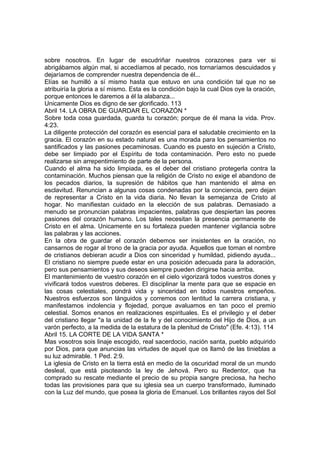 sobre nosotros. En lugar de escudriñar nuestros corazones para ver si 
abrigábamos algún mal, si accedíamos al pecado, nos tornaríamos descuidados y 
dejaríamos de comprender nuestra dependencia de él... 
Elías se humilló a sí mismo hasta que estuvo en una condición tal que no se 
atribuiría la gloria a sí mismo. Esta es la condición bajo la cual Dios oye la oración, 
porque entonces le daremos a él la alabanza... 
Unicamente Dios es digno de ser glorificado. 113 
Abril 14. LA OBRA DE GUARDAR EL CORAZÓN * 
Sobre toda cosa guardada, guarda tu corazón; porque de él mana la vida. Prov. 
4:23. 
La diligente protección del corazón es esencial para el saludable crecimiento en la 
gracia. El corazón en su estado natural es una morada para los pensamientos no 
santificados y las pasiones pecaminosas. Cuando es puesto en sujeción a Cristo, 
debe ser limpiado por el Espíritu de toda contaminación. Pero esto no puede 
realizarse sin arrepentimiento de parte de la persona. 
Cuando el alma ha sido limpiada, es el deber del cristiano protegerla contra la 
contaminación. Muchos piensan que la religión de Cristo no exige el abandono de 
los pecados diarios, la supresión de hábitos que han mantenido el alma en 
esclavitud. Renuncian a algunas cosas condenadas por la conciencia, pero dejan 
de representar a Cristo en la vida diaria. No llevan la semejanza de Cristo al 
hogar. No manifiestan cuidado en la elección de sus palabras. Demasiado a 
menudo se pronuncian palabras impacientes, palabras que despiertan las peores 
pasiones del corazón humano. Los tales necesitan la presencia permanente de 
Cristo en el alma. Unicamente en su fortaleza pueden mantener vigilancia sobre 
las palabras y las acciones. 
En la obra de guardar el corazón debemos ser insistentes en la oración, no 
cansarnos de rogar al trono de la gracia por ayuda. Aquellos que toman el nombre 
de cristianos debieran acudir a Dios con sinceridad y humildad, pidiendo ayuda... 
El cristiano no siempre puede estar en una posición adecuada para la adoración, 
pero sus pensamientos y sus deseos siempre pueden dirigirse hacia arriba. 
El mantenimiento de vuestro corazón en el cielo vigorizará todos vuestros dones y 
vivificará todos vuestros deberes. El disciplinar la mente para que se espacie en 
las cosas celestiales, pondrá vida y sinceridad en todos nuestros empeños. 
Nuestros esfuerzos son lánguidos y corremos con lentitud la carrera cristiana, y 
manifestamos indolencia y flojedad, porque avaluamos en tan poco el premio 
celestial. Somos enanos en realizaciones espirituales. Es el privilegio y el deber 
del cristiano llegar "a la unidad de la fe y del conocimiento del Hijo de Dios, a un 
varón perfecto, a la medida de la estatura de la plenitud de Cristo" (Efe. 4:13). 114 
Abril 15. LA CORTE DE LA VIDA SANTA * 
Mas vosotros sois linaje escogido, real sacerdocio, nación santa, pueblo adquirido 
por Dios, para que anuncias las virtudes de aquel que os llamó de las tinieblas a 
su luz admirable. 1 Ped. 2:9. 
La iglesia de Cristo en la tierra está en medio de la oscuridad moral de un mundo 
desleal, que está pisoteando la ley de Jehová. Pero su Redentor, que ha 
comprado su rescate mediante el precio de su propia sangre preciosa, ha hecho 
todas las provisiones para que su iglesia sea un cuerpo transformado, iluminado 
con la Luz del mundo, que posea la gloria de Emanuel. Los brillantes rayos del Sol 
 