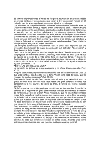 de justicia resplandeciendo a través de su iglesia, reunirán en el aprisco a todas 
las ovejas perdidas y descarriadas que vayan a él y encuentren refugio en él. 
Hallarán paz, luz y gozo en Aquel que es paz y justicia por siempre. 
Los miembros de la iglesia debieran mantener individualmente la luz del amor de 
Dios brillando en sus almas, y hacerla brillar, también para otros. Tenemos mucho 
en juego para permitir que el letargo espiritual nos cubra. Cuidémonos de fomentar 
la aversión por los servicios religiosos y los deberes religiosos. Luchemos 
resueltamente contra esa inactividad del alma, que es tan fatal para el crecimiento 
y aun la vida del cristiano. La iglesia cuyos miembros se esfuercen activamente en 
forma personal por hacer bien a otros y por salvar a las almas, será saludable y 
próspera. Este será un constante incentivo para toda buena obra. Tales cristianos 
trabajarán para asegurar su propia salvación. 
Las energías adormecidas despertarán, toda el alma será inspirada por una 
invencible determinación de lograr la aprobación del Salvador: "Bien hecho", y 
llevar la corona de la victoria. 
Cristo hace de su iglesia un hermoso templo para Dios. "Donde están dos o tres 
congregados en mi nombre -declara-, allí estoy yo en medio de ellos" (Mat. 18:20). 
Su iglesia es la corte de la vida santa, llena de diversos dones, y dotada del 
Espíritu Santo. El cielo asigna deberes apropiados a cada miembro de la iglesia en 
la tierra, y todos deben encontrar su felicidad en la felicidad de aquellos a quienes 
ayudan y bendicen. 115 
Abril 16. LAS SONRISAS DE DIOS * 
La bendición de Jehová es la que enriquece, y no añade tristeza con ella. Prov. 
10:22 
Ninguna cosa puede proporcionarnos verdadero bien sin las bendición de Dios. Lo 
que Dios bendice, está bendito. Por lo tanto "mejor es lo poco del justo, que las 
riquezas de muchos pecadores" (Sal. 37:16). 
Poco con la bendición de Dios, resulta más eficiente y se extenderá más. La 
gracia de Dios hará que un poco vaya hasta una gran distancia. Cuando nos 
consagramos a los asuntos del reino de Dios, él tendrá en cuenta nuestros 
asuntos. 
El Señor nos ha concedido preciosas bendiciones en las sencillas flores de los 
campos, en la fragancia tan grata para nuestros sentidos. El ha dotado a cada flor 
de hermosura, porque es el gran Artista maestro. El que ha creado las hermosas 
cosas de la naturaleza, realizará cosas aun mayores por el alma. Dios es amante 
de lo bello y él adornará nuestros caracteres con sus propias ricas gracias. El 
quiere que nuestras palabras sean tan fragantes como las flores del campo. El nos 
ha dado bendiciones en la provisión diaria para nuestra necesidad física. El pan 
que comemos tiene sobre sí la imagen y la inscripción de la cruz. 
Son realmente bendecidos únicamente aquellos cuya principal preocupación 
consiste en asegurar las bendiciones que alimentarán el alma y perdurarán para 
siempre. Nuestro Salvador nos dice: "Mas buscad primeramente el reino de Dios y 
su justicia, y todas estas cosas os serán añadidas" (Mat. 6:33). Dios nos tiene en 
consideración y no se olvida de derramar sus bendiciones temporales sobre 
nosotros. Nuestro bien terrenal no escapa a la preocupación de nuestro Padre 
celestial. El sabe que tenemos necesidad de estas cosas... Cuando Dios sonríe 
sobre nuestros esfuerzos, eso vale más que cualquier ganancia terrenal. 
 