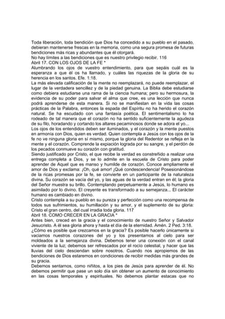 Toda liberación, toda bendición que Dios ha concedido a su pueblo en el pasado, 
debieran mantenerse frescas en la memoria, como una segura promesa de futuras 
bendiciones más ricas y abundantes que él otorgará. 
No hay límites a las bendiciones que es nuestro privilegio recibir. 116 
Abril 17. CON LOS OJOS DE LA FE * 
Alumbrando los ojos de vuestro entendimiento, para que sepáis cuál es la 
esperanza a que él os ha llamado, y cuáles las riquezas de la gloria de su 
herencia en los santos. Efe. 1:18. 
La más elevada calificación de la mente no reemplazará, no puede reemplazar, el 
lugar de la verdadera sencillez y de la piedad genuina. La Biblia debe estudiarse 
como debiera estudiarse una rama de la ciencia humana; pero su hermosura, la 
evidencia de su poder para salvar el alma que cree, es una lección que nunca 
podrá aprenderse de esta manera. Si no se manifiestan en la vida las cosas 
prácticas de la Palabra, entonces la espada del Espíritu no ha herido el corazón 
natural. Se ha escudado con una fantasía poética. El sentimentalismo lo ha 
rodeado de tal manera que el corazón no ha sentido suficientemente la agudeza 
de su filo, horadando y cortando los altares pecaminosos donde se adora el yo... 
Los ojos de los entendidos deben ser iluminados, y el corazón y la mente puestos 
en armonía con Dios, quien es verdad. Quien contempla a Jesús con los ojos de la 
fe no ve ninguna gloria en sí mismo, porque la gloria del Redentor se refleja en la 
mente y el corazón. Comprende la expiación lograda por su sangre, y el perdón de 
los pecados conmueve su corazón con gratitud. 
Siendo justificado por Cristo, el que recibe la verdad es constreñido a realizar una 
entrega completa a Dios, y se lo admite en la escuela de Cristo para poder 
aprender de Aquel que es manso y humilde de corazón. Conoce ampliamente el 
amor de Dios y exclama: ¡Oh, qué amor! ¡Qué condescendencia! Posesionándose 
de la ricas promesas por la fe, se convierte en un participante de la naturaleza 
divina. Su corazón se vacía del yo, y las aguas de la verdad entran en él; la gloria 
del Señor muestra su brillo. Contemplando perpetuamente a Jesús, lo humano es 
asimilado por lo divino. El creyente es transformado a su semejanza... El carácter 
humano es cambiado en divino. 
Cristo contempla a su pueblo en su pureza y perfección como una recompensa de 
todos sus sufrimientos, su humillación y su amor, y el suplemento de su gloria: 
Cristo el gran centro, del cual irradia toda gloria. 117 
Abril 18. COMO CRECER EN LA GRACIA * 
Antes bien, creced en la gracia y el conocimiento de nuestro Señor y Salvador 
Jesucristo. A él sea gloria ahora y hasta el día de la eternidad. Amén. 2 Ped. 3:18. 
¿Cómo es posible que crezcamos en la gracia? Es posible hacerlo únicamente si 
vaciamos nuestros corazones del yo y los presentamos al cielo para ser 
moldeados a la semejanza divina. Debemos tener una conexión con el canal 
viviente de la luz; debemos ser refrescados por el rocío celestial, y hacer que las 
lluvias del cielo desciendan sobre nosotros. Cuando nos apropiemos de las 
bendiciones de Dios estaremos en condiciones de recibir medidas más grandes de 
su gracia. 
Debemos sentarnos, como niñitos, a los pies de Jesús para aprender de él. No 
debemos permitir que pase un solo día sin obtener un aumento de conocimiento 
en las cosas temporales y espirituales. No debemos plantar estacas que no 
 