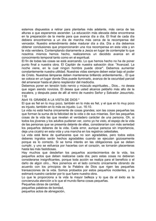 estemos dispuestos a retirar para plantarlas más adelante, más cerca de las 
alturas a que esperamos ascender. La educación más elevada debe encontrarse 
en la preparación de la mente para que avance día a día. El final de cada día 
debiera encontrarnos a un día de marcha más cerca de la recompensa del 
vencedor. Nuestro entendimiento debe madurar día a día. Día a día debemos 
obtener conclusiones que proporcionarán una rica recompensa en esta vida y en 
la vida venidera. Contemplando diariamente a Jesús en lugar de contemplar lo que 
nosotros mismos hemos hecho, realizaremos un decidido avance en el 
conocimiento temporal tanto como en el espiritual. 
El fin de todas las cosas se está acercando. Lo que hemos hecho no ha de poner 
punto final a nuestra obra. El Capitán de nuestra salvación dice: "Avanzad. La 
noche viene, en la cual ningún hombre puede obrar". Debemos aumentar 
constantemente nuestra utilidad. Nuestras vidas siempre deben estar bajo el poder 
de Cristo. Nuestras lámparas deben mantenerse brillando ardientemente... El que 
se coloca en un lugar donde Dios puede iluminarlo, avanza de la oscuridad parcial 
del amanecer hasta el pleno resplandor del mediodía. 
Debemos poner en tensión todo nervio y músculo espirituales... Dios... no desea 
que sigan siendo novicios. El desea que usted alcance peldaño más alto de la 
escalera, y después pase de allí al reino de nuestro Señor y Salvador Jesucristo. 
118 
Abril 19. GRANDE A LA VISTA DE DIOS * 
El que es fiel en lo muy poco, también en lo más es fiel, y el que en lo muy poco 
es injusto, también en lo más es injusto. Luc. 16:10. 
La vida no está hecha únicamente de cosas grandes; son las cosas pequeñas las 
que forman la suma de la felicidad de la vida o de sus miserias. Son las pequeñas 
cosas de la vida las que revelan el verdadero carácter de una persona. Oh, si 
todos los jóvenes y los adultos pudieran ver, como yo he visto, el espejo de la vida 
de las personas que se presenta delante de ellas, considerarían con más seriedad 
los pequeños deberes de la vida. Cada error, aunque parezca sin importancia, 
deja una cicatriz en esta vida y una mancha en los registros celestiales. 
La vida está llena de quehaceres que no son agradables, pero todos estos 
deberes ingratos serán hechos agradables cuando se ejecutan gozosamente 
porque es lo correcto. Si se toma interés en las obligaciones que se deben 
cumplir, y uno se esfuerza por hacerlas con el corazón, se tornarán placenteras 
hasta las más fastidiosas. 
Hay muchos que desdeñan los pequeños acontecimientos de la vida, los 
pequeños actos que deben realizarse cada día; pero estas cosas no debieran 
considerarse insignificantes, porque toda acción se realiza para el beneficio o el 
daño de algún otro... Nos ponemos en el lado correcto únicamente obrando de 
acuerdo con los principios de la Palabra de Dios que rigen las pequeñas 
transacciones de la vida. Somos probados por estos pequeños incidentes, y se 
estimará nuestro carácter por lo que fuere nuestra obra. 
Lo que le proporciona a la vida la mayor belleza y lo que da el éxito es la 
concienzuda atención a lo que el mundo llama cosas pequeñas. 
Pequeñas obras de caridad, 
pequeñas palabras de bondad, 
pequeños actos de abnegación, 
 