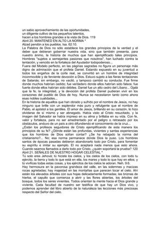 un sabio aprovechamiento de las oportunidades, 
un diligente cultivo de los pequeños talentos, 
hacen a los hombres grandes a la vista de Dios. 119 
Abril 20. MANTENED EN ALTO LA NORMA * 
Alzad pendón a los pueblos. Isa. 62:10. 
La Palabra de Dios no sólo establece los grandes principios de la verdad y el 
deber que debieran gobernar nuestra vida, sino que también presenta, para 
nuestro ánimo, la historia de muchos que han ejemplificado tales principios. 
Hombres "sujetos a semejantes pasiones que nosotros", han luchado contra la 
tentación, y vencido en la fortaleza del Ayudador todopoderoso... 
Fuera del Modelo perfecto, en las páginas sagradas no figura un personaje más 
digno de admiración que el profeta Daniel. Estando expuesto en su juventud a 
todos los engaños de la corte real, se convirtió en un hombre de integridad 
inconmovible y de ferviente devoción a Dios. Estuvo sujeto a las fieras tentaciones 
de Satanás; sin embargo, no vaciló, y tampoco cambió su conducta. Fue firme 
donde muchos habrían cedido; fue verdadero donde ellos habrían sido falsos; fue 
fuerte donde ellos habrían sido débiles. Daniel fue un alto cedro del Líbano... Ojalá 
que la fe, la integridad, y la devoción del profeta Daniel pudieran vivir en los 
corazones del pueblo de Dios de hoy. Nunca se necesitaron tanto como ahora 
esas nobles cualidades... 
En la historia de aquellos que han obrado y sufrido por el nombre de Jesús, no hay 
ninguno que brille con un esplendor más puro y refulgente que el nombre de 
Pablo, el apóstol a los gentiles. El amor de Jesús, brillando en su corazón, lo hizo 
olvidarse de sí mismo y ser abnegado. Había visto al Cristo resucitado, y la 
imagen del Salvador se había impreso en su alma y brillaba en su vida. Con fe, 
valor y fortaleza, para no ser amedrentado por el peligro o retrasado por los 
obstáculos, anduvo de un país a otro difundiendo el conocimiento de la cruz... 
¿Están los profesos seguidores de Cristo ejemplificando de esta manera los 
principios de su fe? ¿Dónde están las profundas, vivientes y santas experiencias 
que los hombres de Dios solían contar? ¿Se ha rebajado la norma del 
cristianismo?... No; esa norma permanece donde Dios la puso. Los hombres 
santos de épocas pasadas debieron abandonarlo todo por Cristo, para fomentar 
su espíritu e imitar su ejemplo. El no aceptará nada menos que esto ahora. 
Cuando seamos llamados a darlo todo por Cristo, ¿quién soportará la prueba? 120 
Abril 21. SEÑALES DE NUESTRO HOGAR CELESTIAL * 
Tú solo eres Jehová; tú hiciste los cielos, y los cielos de los cielos, con todo tu 
ejército, la tierra y todo lo que está en ella, los mares y todo lo que hay en ellos; y 
tú vivificas todas estas cosas, y los ejércitos de los cielos te adoran. Neh. 9:6. 
Hay hermosura en la pavorosa grandeza del valle, en las solemnes y macizas 
rocas agrietadas; hay majestad en las montañas que parecen tocar el cielo. Ahí 
están los elevados árboles con sus hojas delicadamente formadas; las briznas de 
hierba, el capullo que comienza a abrir y las flores abiertas, los árboles del 
bosque, todos los seres vivientes. Todos orientan la mente hacia el Dios grande y 
viviente. Cada facultad de nuestro ser testifica de que hay un Dios vivo, y 
podemos aprender del libro abierto de la naturaleza las lecciones más preciosas 
respecto del Señor del cielo. 
 