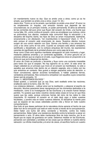 Un mandamiento nuevo os doy: Que os améis unos a otros; como yo os he 
amado, que también os améis unos a otros. (Juan 13: 34.) 
Jesús dice: "Como yo os he amado, que también os améis unos otros". El amor no 
es simplemente un impulso, una emoción transito que depende de las 
circunstancias; es un principio viviente, un poder permanente. El alma se alimenta 
de las corrientes del puro amor que fluyen del corazón de Cristo, una fuente que 
nunca falla. Oh, ¡cómo vivifica el corazón, cómo se ennoblecen sus motivos, cómo 
se profundizan sus afectos, mediante esta comunión! Bajo la educación y la 
disciplina del Espíritu Santo, los hijos de Dios se aman mutuamente, lealmente, 
sinceramente y sin afectación, "sin incertidumbre ni hipocresía" (Sant. 3: 17). Y 
esto porque el corazón está enamorado de Jesús. Nuestros afectos mutuos 
surgen de una común relación con Dios. Somos una familia y nos amamos los 
unos a los otros como él nos amó. Cuando se compara este afecto verdadero, 
santificado y disciplinado, con la cortesía ampulosa del mundo, las expresiones 
carentes de significado de la amistad efusiva son como paja de la era. 
Amar como Cristo amó significa manifestar abnegación en todo momento y lugar, 
mediante palabras amantes y un continente agradable... El amor genuino es un 
precioso atributo que se origina en el cielo, cuya fragancia crece en proporción a la 
forma en que se lo dispensa los demás... 
El amor de Cristo es profundo y ferviente y fluye como una corriente irresistible 
para todos los que lo aceptan. No hay egoísmo en su amor. Si este amor de 
origen celestial es un principio que mora en el corazón se manifestará, no sólo a 
aquellos que amamos más dentro de un relación sagrada, sino a todos con los 
que entramos en contacto. Nos guiará a otorgar pequeños actos de atención, a 
hacer concesiones, ejercer acciones bondadosas, a hablar palabras tiernas, 
verdaderas animadoras. Nos conducirá a simpatizar con aquellos cuyos corazones 
tienen sed de simpatía. 19 
Enero 11. MEDITEMOS EN DIOS * 
Estad quietos, y conoced que yo soy Dios; seré exaltado entre las naciones; 
enaltecido seré en la tierra. (Sal. 46: 10.) 
Los cristianos debieran... cultivar amor por la meditación, y atesorar el espíritu de 
devoción. Muchos parecieran tener repugnancia por los momentos dedicados a la 
meditación, como si la investigación de las Escrituras y la oración fueran tiempo 
perdido. Yo quisiera que todos vosotros vierais estas cosas en la luz en que Dios 
quiere que las veáis, porque entonces haríais del reino de los cielos lo más 
importante. El mantener el corazón en el cielo dará vigor a todas vuestras 
facultades, y pondrá vida en todos vuestros deberes. El disciplinar la mente para 
que se espacie en las cosas celestiales pondrá vida y fervor en todo vuestro 
comportamiento. 
Que todo el que desee participar de la naturaleza divina aprecie el hecho de que 
debe huir de la corrupción que está en este mundo a través de la concupiscencia. 
Debe haber una lucha del alma, constante y ferviente, contra los malos 
pensamientos. Debe haber una resistencia decidida contra la tentación a pecar en 
pensamiento o acto. El alma debe mantenerse libre de toda mancha, por fe en 
Aquel que es capaz de guardaros sin caída. Debemos meditar en las Escrituras, 
pensando con sobriedad y candidez en las cosas que se refieren a nuestra eterna 
salvación. La infinita misericordia y el amor de Jesús, el sacrificio hecho en vuestro 
 
