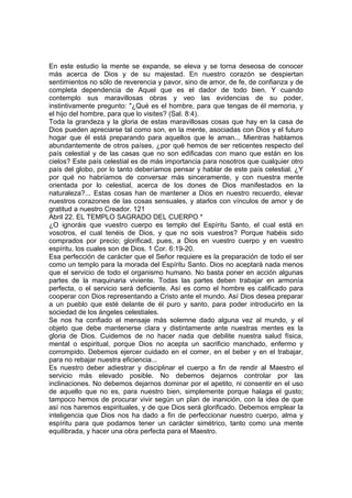 En este estudio la mente se expande, se eleva y se torna deseosa de conocer 
más acerca de Dios y de su majestad. En nuestro corazón se despiertan 
sentimientos no sólo de reverencia y pavor, sino de amor, de fe, de confianza y de 
completa dependencia de Aquel que es el dador de todo bien. Y cuando 
contemplo sus maravillosas obras y veo las evidencias de su poder, 
instintivamente pregunto: "¿Qué es el hombre, para que tengas de él memoria, y 
el hijo del hombre, para que lo visites? (Sal. 8:4). 
Toda la grandeza y la gloria de estas maravillosas cosas que hay en la casa de 
Dios pueden apreciarse tal como son, en la mente, asociadas con Dios y el futuro 
hogar que él está preparando para aquellos que le aman... Mientras hablamos 
abundantemente de otros países, ¿por qué hemos de ser reticentes respecto del 
país celestial y de las casas que no son edificadas con mano que están en los 
cielos? Este país celestial es de más importancia para nosotros que cualquier otro 
país del globo, por lo tanto deberíamos pensar y hablar de este país celestial. ¿Y 
por qué no habríamos de conversar más sinceramente, y con nuestra mente 
orientada por lo celestial, acerca de los dones de Dios manifestados en la 
naturaleza?... Estas cosas han de mantener a Dios en nuestro recuerdo, elevar 
nuestros corazones de las cosas sensuales, y atarlos con vínculos de amor y de 
gratitud a nuestro Creador. 121 
Abril 22. EL TEMPLO SAGRADO DEL CUERPO * 
¿O ignoráis que vuestro cuerpo es templo del Espíritu Santo, el cual está en 
vosotros, el cual tenéis de Dios, y que no sois vuestros? Porque habéis sido 
comprados por precio; glorificad, pues, a Dios en vuestro cuerpo y en vuestro 
espíritu, los cuales son de Dios. 1 Cor. 6:19-20. 
Esa perfección de carácter que el Señor requiere es la preparación de todo el ser 
como un templo para la morada del Espíritu Santo. Dios no aceptará nada menos 
que el servicio de todo el organismo humano. No basta poner en acción algunas 
partes de la maquinaria viviente. Todas las partes deben trabajar en armonía 
perfecta, o el servicio será deficiente. Así es como el hombre es calificado para 
cooperar con Dios representando a Cristo ante el mundo. Así Dios desea preparar 
a un pueblo que esté delante de él puro y santo, para poder introducirlo en la 
sociedad de los ángeles celestiales. 
Se nos ha confiado el mensaje más solemne dado alguna vez al mundo, y el 
objeto que debe mantenerse clara y distintamente ante nuestras mentes es la 
gloria de Dios. Cuidemos de no hacer nada que debilite nuestra salud física, 
mental o espiritual, porque Dios no acepta un sacrificio manchado, enfermo y 
corrompido. Debemos ejercer cuidado en el comer, en el beber y en el trabajar, 
para no rebajar nuestra eficiencia... 
Es nuestro deber adiestrar y disciplinar el cuerpo a fin de rendir al Maestro el 
servicio más elevado posible. No debemos dejarnos controlar por las 
inclinaciones. No debemos dejarnos dominar por el apetito, ni consentir en el uso 
de aquello que no es, para nuestro bien, simplemente porque halaga el gusto; 
tampoco hemos de procurar vivir según un plan de inanición, con la idea de que 
así nos haremos espirituales, y de que Dios será glorificado. Debemos emplear la 
inteligencia que Dios nos ha dado a fin de perfeccionar nuestro cuerpo, alma y 
espíritu para que podamos tener un carácter simétrico, tanto como una mente 
equilibrada, y hacer una obra perfecta para el Maestro. 
 