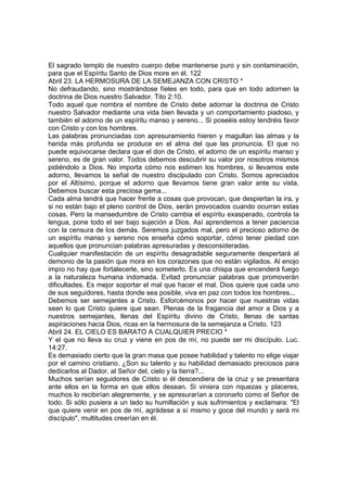 El sagrado templo de nuestro cuerpo debe mantenerse puro y sin contaminación, 
para que el Espíritu Santo de Dios more en él. 122 
Abril 23. LA HERMOSURA DE LA SEMEJANZA CON CRISTO * 
No defraudando, sino mostrándose fíeles en todo, para que en todo adornen la 
doctrina de Dios nuestro Salvador. Tito 2:10. 
Todo aquel que nombra el nombre de Cristo debe adornar la doctrina de Cristo 
nuestro Salvador mediante una vida bien llevada y un comportamiento piadoso, y 
también el adorno de un espíritu manso y sereno... Si poseéis estoy tendréis favor 
con Cristo y con los hombres. 
Las palabras pronunciadas con apresuramiento hieren y magullan las almas y la 
herida más profunda se produce en el alma del que las pronuncia. El que no 
puede equivocarse declara que el don de Cristo, el adorno de un espíritu manso y 
sereno, es de gran valor. Todos debemos descubrir su valor por nosotros mismos 
pidiéndolo a Dios. No importa cómo nos estimen los hombres, si llevamos este 
adorno, llevamos la señal de nuestro discipulado con Cristo. Somos apreciados 
por el Altísimo, porque el adorno que llevamos tiene gran valor ante su vista. 
Debemos buscar esta preciosa gema... 
Cada alma tendrá que hacer frente a cosas que provocan, que despiertan la ira, y 
si no están bajo el pleno control de Dios, serán provocados cuando ocurran estas 
cosas. Pero la mansedumbre de Cristo cambia el espíritu exasperado, controla la 
lengua, pone todo el ser bajo sujeción a Dios. Así aprendemos a tener paciencia 
con la censura de los demás. Seremos juzgados mal, pero el precioso adorno de 
un espíritu manso y sereno nos enseña cómo soportar, cómo tener piedad con 
aquellos que pronuncian palabras apresuradas y desconsideradas. 
Cualquier manifestación de un espíritu desagradable seguramente despertará al 
demonio de la pasión que mora en los corazones que no están vigilados. Al enojo 
impío no hay que fortalecerle, sino someterlo. Es una chispa que encenderá fuego 
a la naturaleza humana indomada. Evitad pronunciar palabras que promoverán 
dificultades. Es mejor soportar el mal que hacer el mal. Dios quiere que cada uno 
de sus seguidores, hasta donde sea posible, viva en paz con todos los hombres... 
Debemos ser semejantes a Cristo. Esforcémonos por hacer que nuestras vidas 
sean lo que Cristo quiere que sean. Plenas de la fragancia del amor a Dios y a 
nuestros semejantes, llenas del Espíritu divino de Cristo, llenas de santas 
aspiraciones hacia Dios, ricas en la hermosura de la semejanza a Cristo. 123 
Abril 24. EL CIELO ES BARATO A CUALQUIER PRECIO * 
Y el que no lleva su cruz y viene en pos de mí, no puede ser mi discípulo. Luc. 
14:27. 
Es demasiado cierto que la gran masa que posee habilidad y talento no elige viajar 
por el camino cristiano. ¿Son su talento y su habilidad demasiado preciosos para 
dedicarlos al Dador, al Señor del, cielo y la tierra?... 
Muchos serían seguidores de Cristo si él descendiera de la cruz y se presentara 
ante ellos en la forma en que ellos desean. Si viniera con riquezas y placeres, 
muchos lo recibirían alegremente, y se apresurarían a coronarlo como el Señor de 
todo. Si sólo pusiera a un lado su humillación y sus sufrimientos y exclamara: "El 
que quiere venir en pos de mí, agrádese a sí mismo y goce del mundo y será mi 
discípulo", multitudes creerían en él. 
 