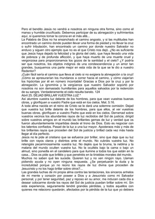 Pero el bendito Jesús no vendrá a nosotros en ninguna otra forma, sino como el 
manso y humilde crucificado. Debemos participar de su abnegación y sufrimientos 
aquí, si queremos tomar la corona en el más allá... 
La Palabra de Dios no ha ensanchado el camino angosto, y si las multitudes han 
encontrado un camino donde pueden llevar una forma de piedad y no llevar la cruz 
o sufrir tribulación, han encontrado un camino por donde nuestro Salvador no 
anduvo y siguen otro ejemplo que no es el que Cristo nos dejó. ¿No es suficiente 
que Jesús haya dejado la felicidad y la gloria del cielo, que haya llevado una vida 
de pobreza y de profunda aflicción, y que haya muerto de una muerte cruel y 
vergonzosa para proporcionamos los gozos de la santidad y el cielo? ¿Y podría 
ser que nosotros, los objetos indignos de una condescendencia y un amor tan 
grandes, busquemos una parte mejor en esta vida de la que se le dio a nuestro 
Redentor? 
¡Cuán fácil sería el camino que lleva al cielo si no exigiera la abnegación o la cruz! 
¡Cómo se apresurarían los mundanos a correr hacia el camino, y cómo viajarían 
los hipócritas por él en número incontable! Gracias a Dios por la cruz y por la 
abnegación. La ignominia y la vergüenza que nuestro Salvador soportó por 
nosotros no son demasiado humillantes para aquellos salvados por la redención 
de su sangre. Verdaderamente el cielo resulta barato. 124 
Abril 25. DEJAD BRILLAR VUESTRA LUZ * 
Así alumbre vuestra luz delante de los hombres, para que vean vuestras buenas 
obras, y glorifiquen a vuestro Padre que está en los cielos. Mat. 5:16. 
A toda alma nacida en el reino de Cristo se le dará una solemne comisión: Dejad 
que vuestra luz brille delante de los hombres, para que ellos, al ver vuestras 
buenas obras, glorifiquen a vuestro Padre que está en los cielos. Derramad sobre 
vuestros vecinos los abundantes rayos de luz recibidos del Sol de justicia; dirigid 
sobre vuestros amigos en el mundo las brillantes gemas de luz y verdad que os 
fueron abundantemente impartidas desde el trono de Dios. Esto es negociar con 
los talentos confiados. Pasad de la luz a una luz mayor. Apoderaos más y más de 
los brillantes rayos que proceden del Sol de justicia y brillad cada vez más hasta 
llegar al día perfecto. 
Jesús no le pide al cristiano que se esfuerce por brillar, sino que deje que su luz 
brille con rayos claros y distintos ante el mundo. No cubráis vuestra luz. No 
retengáis pecaminosamente vuestra luz. No dejéis que la bruma, la neblina y la 
malaria del mundo oculten vuestra luz. No la ocultéis bajo la cama o bajo un 
almud, sino ponedla en el candelero para que ilumine a todos los que están en la 
casa... Dios os pide que brilléis y que penetréis en la tinieblas morales del mundo. 
Muchos no saben qué les sucede. Quieren luz y no ven ningún rayo. Llaman 
pidiendo ayuda y no oyen ninguna respuesta. ¿Se perpetuarán la duda y la 
incredulidad porque yo no reúno los rayos de luz divina que proceden de 
Jesucristo y no los hago brillar sobre otros?... 
Las grandes luchas de mi propia alma contra las tentaciones, los sinceros anhelos 
de mi mente y corazón por poseer a Dios y a Jesucristo como mi Salvador 
personal, y por tener seguridad, paz y reposo en su amor, me inducen cada día a 
desear colocarme donde los rayos del Sol de justicia puedan brillar sobre mí. Sin 
esta experiencia, seguramente tendré grandes pérdidas, y todos aquellos con 
quienes me relaciono quedarán, afectados por la pérdida de la luz que yo debiera 
 