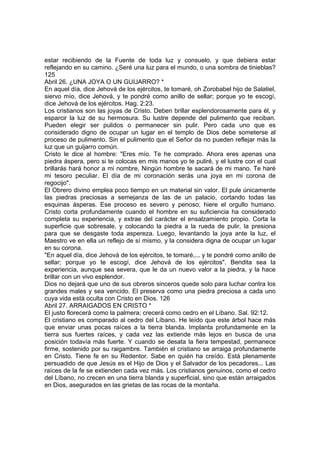 estar recibiendo de la Fuente de toda luz y consuelo, y que debiera estar 
reflejando en su camino. ¿Seré una luz para el mundo, o una sombra de tinieblas? 
125 
Abril 26. ¿UNA JOYA O UN GUIJARRO? * 
En aquel día, dice Jehová de los ejércitos, te tomaré, oh Zorobabel hijo de Salatiel, 
siervo mío, dice Jehová, y te pondré como anillo de sellar; porque yo te escogí, 
dice Jehová de los ejércitos. Hag. 2:23. 
Los cristianos son las joyas de Cristo. Deben brillar esplendorosamente para él, y 
esparcir la luz de su hermosura. Su lustre depende del pulimento que reciban. 
Pueden elegir ser pulidos o permanecer sin pulir. Pero cada uno que es 
considerado digno de ocupar un lugar en el templo de Dios debe someterse al 
proceso de pulimento. Sin el pulimento que el Señor da no pueden reflejar más la 
luz que un guijarro común. 
Cristo le dice al hombre: "Eres mío. Te he comprado. Ahora eres apenas una 
piedra áspera, pero si te colocas en mis manos yo te puliré, y el lustre con el cual 
brillarás hará honor a mi nombre, Ningún hombre te sacará de mi mano. Te haré 
mi tesoro peculiar. El día de mi coronación serás una joya en mi corona de 
regocijo". 
El Obrero divino emplea poco tiempo en un material sin valor. El pule únicamente 
las piedras preciosas a semejanza de las de un palacio, cortando todas las 
esquinas ásperas. Ese proceso es severo y penoso; hiere el orgullo humano. 
Cristo corta profundamente cuando el hombre en su suficiencia ha considerado 
completa su experiencia, y extrae del carácter el ensalzamiento propio. Corta la 
superficie que sobresale, y colocando la piedra a la rueda de pulir, la presiona 
para que se desgaste toda aspereza. Luego, levantando la joya ante la luz, el 
Maestro ve en ella un reflejo de sí mismo, y la considera digna de ocupar un lugar 
en su corona. 
"En aquel día, dice Jehová de los ejércitos, te tomaré,... y te pondré como anillo de 
sellar; porque yo te escogí, dice Jehová de los ejércitos". Bendita sea la 
experiencia, aunque sea severa, que le da un nuevo valor a la piedra, y la hace 
brillar con un vivo esplendor. 
Dios no dejará que uno de sus obreros sinceros quede solo para luchar contra los 
grandes males y sea vencido. El preserva como una piedra preciosa a cada uno 
cuya vida está oculta con Cristo en Dios. 126 
Abril 27. ARRAIGADOS EN CRISTO * 
El justo florecerá como la palmera; crecerá como cedro en el Líbano. Sal. 92:12. 
El cristiano es comparado al cedro del Líbano. He leído que este árbol hace más 
que enviar unas pocas raíces a la tierra blanda. Implanta profundamente en la 
tierra sus fuertes raíces, y cada vez las extiende más lejos en busca de una 
posición todavía más fuerte. Y cuando se desata la fiera tempestad, permanece 
firme, sostenido por su raigambre. También el cristiano se arraiga profundamente 
en Cristo. Tiene fe en su Redentor. Sabe en quién ha creído. Está plenamente 
persuadido de que Jesús es el Hijo de Dios y el Salvador de los pecadores... Las 
raíces de la fe se extienden cada vez más. Los cristianos genuinos, como el cedro 
del Líbano, no crecen en una tierra blanda y superficial, sino que están arraigados 
en Dios, asegurados en las grietas de las rocas de la montaña. 
 