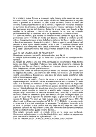 Si el cristiano quiere florecer y prosperar, debe hacerlo entre personas que son 
extrañas a Dios, entre burladores, sujeto al ridículo. Debe permanecer erguido 
como la palmera en el desierto. El cielo puede ser como bronce, la arena del 
desierto puede golpear las raíces de la palmera, y apilarse en montones alrededor 
de su tronco. Sin embargo, el árbol permanece vivo, fresco y vigoroso en medio de 
las quemantes arenas del desierto. Quitad la arena hasta que lleguéis a las 
raicillas de la palmera y descubriréis el secreto de su vida; se extiende 
profundamente bajo la superficie, hacia las aguas secretas ocultas en la tierra. 
Así como la palmera, que obtiene su alimento de las fuentes del agua de viva, 
permanece verde y florida en medio del desierto, también el cristiano puede 
extraer ricas provisiones de gracia de la fuente del amor de Dios, y puede conducir 
a las almas cansadas, llenas de inquietud, y listas a perecer en el desierto del 
pecado, a esas aguas donde puedan beber y vivir. El cristiano siempre está 
dirigiendo a sus semejantes hacia Jesús, quien invita: "El que tiene sed, venga a 
mí y beba". Esta fuente nunca nos falla; podemos extraer de ella una vez y otra. 
127 
Abril 28. ¡NO UNA RELIGION DE REMIENDO! * 
Mas el que persevere hasta el fin, éste será salvo. Mat. 24:13. 
La religión edificada sobre el yo no tiene valor, porque Dios no transige con los 
egoístas... 
La religión de Cristo es una tela firme, compuesta de innumerables hilos, tejidos 
juntos con tacto y habilidad, Podernos tejer esta tela únicamente mediante la 
sabiduría que Dios da. Cuando confiamos en nosotros mismos, ponemos en ella 
hilos de egoísmo, y la tela queda arruinada. 
Hay muchas clases de tela que al principio tienen una hermosa apariencia, pero 
no soportan la prueba. Los colores no son firmes. Se destiñen. Con el calor del 
verano se decoloran y desaparecen. Esta clase de tela no puede soportar un trato 
rudo, y tiene muy poco valor. 
Así sucede con la religión. Cuando la trama y la urdimbre de la religión no 
soportan la prueba de las dificultades, el material de que está compuesta no tiene 
valor. Y el esfuerzo por remendar la tela vieja con un trozo nuevo, no mejora las 
condiciones de las cosas, porque el material gastado se rompe cuando lo unen al 
nuevo, y deja la abertura más grande que antes. Los remiendos no sirven. El único 
camino a seguir consiste en desechar el vestido viejo y buscar uno nuevo. La 
religión del yo, compuesta de hilos que se decoloran y ceden bajo la presión de la 
tentación, debe ser desechada para ser reemplazada por la religión tejida por 
Aquel en cuya vida el egoísmo no encontró lugar. El plan de Cristo es el único 
seguro. El declara: "He aquí, yo hago nuevas todas las cosas" (Apoc. 21:5). "Si 
alguno está en Cristo, nueva criatura es" (2 Cor. 5:17). El Señor no anima a nadie 
a pensar que él aceptará una religión de remiendos. Tal religión no tiene valor ante 
su vista. Al principio puede parecer que hay algo de yo y algo de Cristo; pero 
pronto se verá que no hay nada de Cristo. Los remiendos del egoísmo aumentan 
hasta que todo el vestido queda cubierto de ellos... 
Una religión formada según el modelo divino es la única que perdurará. 
Únicamente esforzándonos por vivir la vida de Cristo aquí, podremos prepararnos 
para vivir con él a través de los siglos eternos. 128 
Abril 29. PARA POSEER LA RIQUEZA INESCRUTABLE DE CRISTO * 
 