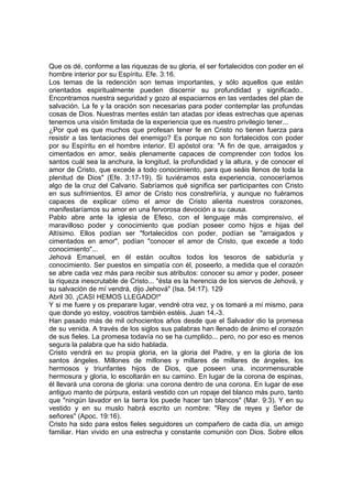 Que os dé, conforme a las riquezas de su gloria, el ser fortalecidos con poder en el 
hombre interior por su Espíritu. Efe. 3:16. 
Los temas de la redención son temas importantes, y sólo aquellos que están 
orientados espiritualmente pueden discernir su profundidad y significado.. 
Encontramos nuestra seguridad y gozo al espaciarnos en las verdades del plan de 
salvación. La fe y la oración son necesarias para poder contemplar las profundas 
cosas de Dios. Nuestras mentes están tan atadas por ideas estrechas que apenas 
tenemos una visión limitada de la experiencia que es nuestro privilegio tener... 
¿Por qué es que muchos que profesan tener fe en Cristo no tienen fuerza para 
resistir a las tentaciones del enemigo? Es porque no son fortalecidos con poder 
por su Espíritu en el hombre interior. El apóstol ora: "A fin de que, arraigados y 
cimentados en amor, seáis plenamente capaces de comprender con todos los 
santos cuál sea la anchura, la longitud, la profundidad y la altura, y de conocer el 
amor de Cristo, que excede a todo conocimiento, para que seáis llenos de toda la 
plenitud de Dios" (Efe. 3:17-19). Si tuviéramos esta experiencia, conoceríamos 
algo de la cruz del Calvario. Sabríamos qué significa ser participantes con Cristo 
en sus sufrimientos. El amor de Cristo nos constreñiría, y aunque no fuéramos 
capaces de explicar cómo el amor de Cristo alienta nuestros corazones, 
manifestaríamos su amor en una fervorosa devoción a su causa. 
Pablo abre ante la iglesia de Efeso, con el lenguaje más comprensivo, el 
maravilloso poder y conocimiento que podían poseer como hijos e hijas del 
Altísimo. Ellos podían ser "fortalecidos con poder, podían se "arraigados y 
cimentados en amor", podían "conocer el amor de Cristo, que excede a todo 
conocimiento"... 
Jehová Emanuel, en él están ocultos todos los tesoros de sabiduría y 
conocimiento. Ser puestos en simpatía con él, poseerlo, a medida que el corazón 
se abre cada vez más para recibir sus atributos: conocer su amor y poder, poseer 
la riqueza inescrutable de Cristo... "ésta es la herencia de los siervos de Jehová, y 
su salvación de mí vendrá, dijo Jehová" (Isa. 54:17). 129 
Abril 30. ¡CASI HEMOS LLEGADO!* 
Y si me fuere y os preparare lugar, vendré otra vez, y os tomaré a mí mismo, para 
que donde yo estoy, vosotros también estéis. Juan 14.-3. 
Han pasado más de mil ochocientos años desde que el Salvador dio la promesa 
de su venida. A través de los siglos sus palabras han llenado de ánimo el corazón 
de sus fieles. La promesa todavía no se ha cumplido... pero, no por eso es menos 
segura la palabra que ha sido hablada. 
Cristo vendrá en su propia gloria, en la gloria del Padre, y en la gloria de los 
santos ángeles. Millones de millones y millares de millares de ángeles, los 
hermosos y triunfantes hijos de Dios, que poseen una. inconmensurable 
hermosura y gloria, lo escoltarán en su camino. En lugar de la corona de espinas, 
él llevará una corona de gloria: una corona dentro de una corona. En lugar de ese 
antiguo manto de púrpura, estará vestido con un ropaje del blanco más puro, tanto 
que "ningún lavador en la tierra los puede hacer tan blancos" (Mar. 9:3). Y en su 
vestido y en su muslo habrá escrito un nombre: "Rey de reyes y Señor de 
señores" (Apoc. 19:16). 
Cristo ha sido para estos fieles seguidores un compañero de cada día, un amigo 
familiar. Han vivido en una estrecha y constante comunión con Dios. Sobre ellos 
 