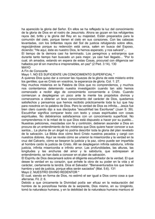 ha aparecido la gloria del Señor. En ellos se ha reflejado la luz del conocimiento 
de la gloria de Dios en el rostro de Jesucristo. Ahora se gozan en los refulgentes 
rayos del, brillo y la gloria del Rey en su majestad. Están preparados para la 
comunión del cielo, porque tienen el cielo en sus corazones. Con las cabezas 
levantadas, con los brillantes rayos del Sol de justicia refulgiendo sobre ellos, 
regocijándose porque su redención está cerca, salen en busca del Esposo, 
diciendo: "He aquí, éste es nuestro Dios, le hemos esperado, y nos salvará"... 
El tiempo de la demora casi ha terminado. Los peregrinos y extranjeros que 
durante tanto tiempo han buscado un país mejor, ya casi han llegado... "Por lo 
cual, oh amados, estando en espera de estas Cosas, procurad con diligencia ser 
hallados por él sin mancha e irreprensibles, en paz" (2 Ped. 3:14). 130 
MAYO 
A Fin de Conocerle 
Mayo 1. NO ES SUFICIENTE UN CONOCIMIENTO SUPERFICIAL * 
A quienes Dios quiso dar a conocer las riquezas de la gloria de este misterio entre 
los gentiles; que es Cristo en vosotros, la esperanza de gloria. Col. 1: 27. 
Hay muchos misterios en la Palabra de Dios que no comprendemos, y muchos 
nos contentamos deteniendo nuestra investigación cuando tan sólo hemos 
comenzado a recibir algo de conocimiento concerniente a Cristo. Cuando 
comienzan a desplegarse un poco ante la mente los propósitos divinos y 
comenzamos a obtener un leve conocimiento del carácter de Dios, quedamos 
satisfechos y pensamos que hemos recibido prácticamente toda la luz que hay 
para nosotros en la palabra de Dios. Pero la verdad de Dios es infinita... Jesús fue 
bien claro cuando dijo a sus discípulos "escudriñad las Escrituras" (Juan 5: 39). 
Escudriñar significa comparar texto con texto y cosas espirituales con cosas 
espirituales. No debiéramos satisfacemos con un conocimiento superficial. No 
comprendemos ni la mitad de lo que Dios está dispuesto a hacer por su pueblo... 
Nuestras peticiones, mezcladas con fe y contrición, debieran ascender a Dios en 
procura de un entendimiento de los misterios que Dios quiere hacer conocer a sus 
santos... La pluma de un ángel no podría describir toda la gloria del plan revelado 
de la salvación. La Biblia dice cómo llevó Cristo nuestros pecados y cargó con 
nuestros dolores. Aquí se revela cómo se unieron la misericordia y la verdad en la 
cruz del Calvario, cómo se besaron la justicia y la paz, cómo puede ser impartida 
al hombre caído la justicia de Cristo. Allí se desplegaron infinita sabiduría, infinita 
justicia, infinita misericordia e infinito amor. Las profundidades, las alturas, las 
longitudes y las anchuras del amor y la sabiduría, que sobrepasan al 
entendimiento, se han dado a conocer en el plan de salvación. 
El Espíritu de Dios descansará sobre el diligente escudriñador de la verdad. El que 
desee la verdad en su corazón, que anhele la obra de su poder en la vida y el 
carácter, ciertamente la tendrá. Dice el Salvador: "Bienaventurados los que tienen 
hambre y sed de justicia, porque ellos serán saciados" (Mat. 5:6). 131 
Mayo 2. NUESTRO DIVINO REDENTOR * 
El cual, siendo en forma de Dios, no estimó el ser igual a Dios como cosa a que 
aferrarse. Fil. 2: 6. 
Debido a que únicamente la Divinidad podía ser eficaz en la restauración del 
hombre de la ponzoñosa herida de la serpiente, Dios mismo, en su Unigénito, 
tomó la naturaleza humana, y en la debilidad de la naturaleza humana mantuvo el 
 
