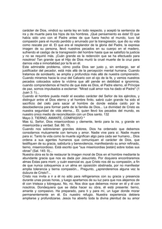 carácter de Dios, vindicó su santa ley en todo respecto, y aceptó la sentencia de 
ira y de muerte para los hijos de los hombres. ¡Qué pensamiento es éste! El que 
había sido uno con el Padre antes de que fuera hecho el mundo, tuvo tal 
compasión para el mundo perdido y arruinado por la transgresión, que dio su vida 
como rescate por él. El que era el resplandor de la gloria del Padre, la expresa 
imagen de su persona, llevó nuestros pecados en su cuerpo en el madero, 
sufriendo el castigo de la transgresión del hombre hasta que se satisfizo la justicia 
y no se requirió más. ¡Cuán grande es la redención que se ha efectuado para 
nosotros! Tan grande que el Hijo de Dios murió la cruel muerte de la cruz para 
darnos vida e inmortalidad por la fe en él. 
Este admirable problema, cómo podía Dios ser justo y, sin embargo, ser el 
justificador del pecador, está más allá de la percepción mental humana. Cuando 
tratamos de sondearlo, se amplía y profundiza más allá de nuestra comprensión. 
Cuando miramos hacia la cruz del Calvario con el ojo de la fe, y vemos nuestros 
pecados colocados sobre la víctima que allí pende en debilidad e ignominia, 
cuando comprendemos el hecho de que éste es Dios, el Padre eterno, el Príncipe 
de paz, somos impulsados a exclamar: "Mirad cuál amor nos ha dado el Padre" (1 
Juan 3: 1)... 
Cuando el hombre pueda medir el excelso carácter del Señor de los ejércitos, y 
distinguir entre el Dios eterno y el hombre finito, sabrá cuán grande ha sido el 
sacrificio del cielo para sacar al hombre de donde estaba caído por la 
desobediencia para formar parte de la familia de Dios... La divinidad de Cristo es 
nuestra seguridad de vida eterna... Él, quien llevó los pecados del mundo, es 
nuestro único medio de reconciliación con un Dios santo. 132 
Mayo 3. TIERNO, AMANTE, COMPASIVO * 
Mas tú, Señor, Dios misericordioso y clemente, lento para la ira, y grande en 
misericordia y verdad. Sal. 86: 15. 
Cuando nos sobrevienen grandes dolores, Dios ha ordenado que debemos 
consolarnos mutuamente con ternura y amor. Nadie vive para sí. Nadie muere 
para sí. Tanto la vida como la muerte significan algo para cada ser humano... Dios 
ordena a sus agentes humanos que comuniquen el carácter de Dios, que 
testifiquen de su gracia, sabiduría y benevolencia, manifestando su amor refinado, 
tierno, misericordioso. Está escrito que "sus misericordias [están] sobre todas sus 
obras" (Sal. 145: 9)... 
Nuestra obra es la de restaurar la imagen moral de Dios en el hombre mediante la 
abundante gracia que nos es dada por Jesucristo. Por doquiera encontraremos 
almas Estas para morir, y cuán esencial es ,que Cristo nos dé su compasión, a fin 
de que nunca coloquemos a un alma en oposición obstinada, por no manifestar 
amplia tolerancia y tierna compasión... Pregunto, ¿aprenderemos alguna vez la 
dulzura de Cristo?... 
Cristo nos invita a ir a él no sólo para refrigeramos con su gracia y presencia 
durante unas pocas horas, y luego apartarnos de su luz para que nos alejemos de 
él con tristeza y lobreguez. No, no. Nos dice que debemos morar en él y él con 
nosotros. Dondequiera que se deba hacer su obra, él está presente: tierno, 
amante y compasivo. Ha preparado, para ti y para mí, un lugar donde morar 
permanentemente en él. Es nuestro refugio. Nuestra experiencia debiera 
ampliarse y profundizarse. Jesús ha abierto toda la divina plenitud de su amor 
 