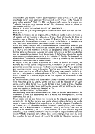 inexpresable, y te declara: "Somos colaboradores de Dios" (1 Cor. 3: 9). ¡Oh, qué 
significado tienen estas palabras: "Permaneced en mí" (Juan 15 :4), "Llevad mi 
yugo sobre vosotros" (Mat. 11: 29) ¿Lo llevaremos?, porque la promesa es, 
"hallaréis descanso para vuestras almas". Hay descanso, descanso pleno en 
permanecer en Cristo. 133 
Mayo 4. EL ESPÍRITU SANTO ES NUESTRO AYUDADOR * 
Porque todos los que son guiados por el Espíritu de Dios, éstos son hijos de Dios. 
Rom. 8: 14. 
Mediante el ministerio de los ángeles, el Espíritu Santo puede obrar en la mente y 
el corazón del ser humano y atraerlo a Cristo... Pero el Espíritu de Dios no 
interfiere con la libertad del ser humano. El Espíritu Santo se da como un 
ayudador a fin de que el hombre pueda cooperar con la Divinidad, y es dado para 
que Dios pueda atraer al alma, pero nunca para forzar su obediencia. 
Cristo está pronto a impartir toda la influencia celestial. Conoce cada tentación que 
sobreviene al hombre y las facultades de cada uno. Pesa su fuerza. Ve el presente 
y el futuro y presenta delante de la mente las obligaciones a las que hará frente y 
la insta para que las cosas vulgares terrenales no lleguen a ser tan absorbentes 
que las cosas eternas queden fuera de cómputo. El Señor tiene plenitud de gracia 
para conferir a cualquiera que reciba el don celestial. El Espíritu Santo pondrá en 
el servicio de Cristo las facultades confiadas por Dios, y modelará y dará forma al 
ser humano de acuerdo con el Modelo divino. 
El Espíritu Santo es nuestra suficiencia en la obra de edificar el carácter, de 
formarlo de acuerdo con la semejanza divina. Cometemos un grave error cuando 
pensamos que somos capaces de modelar nuestra propia vida. Nunca podemos 
por nosotros mismos vencer la tentación. Pero los que tienen una fe genuina en 
Cristo serán movidos por el Espíritu Santo. El alma en cuyo corazón habita la fe, 
crecerá constituyendo un bello templo para el Señor. Será dirigida por la gracia de 
Cristo. Crecerá en la misma proporción en que dependa de la enseñanzas del 
Espíritu Santo. 
La influencia del Espíritu Santo es la vida de Cristo en el alma. No vemos a Cristo 
ni le hablamos, pero su Espíritu Santo está tan cerca de nosotros en un lugar 
como en otro. Obra dentro y por medio de todo el que recibe a Cristo. Aquellos 
que conocen la morada interna del Espíritu, revelan el fruto del Espíritu: amor, 
gozo, paz, paciencia, benignidad, bondad, fe. 134 
Mayo 5. DESPRECIADO Y DESECHADO * 
Despreciado y desechado entre los hombres, varón de dolores, experimentado en 
quebranto; y como que escondimos de él el rostro, fue menospreciado, y no lo 
estimamos. Isa. 53: 3. 
Cuán pocos son los que tienen un concepto de la angustia que desgarró el 
corazón del Hijo de Dios durante sus treinta años de vida en la tierra. La senda 
desde el pesebre al Calvario fue ensombrecida por el dolor y la pena. Fue el varón 
de dolores y soportó tal quebrantamiento de corazón que ningún lenguaje humano 
puede describir. Podría haber dicho en verdad: "Mirad, y ved si hay dolor como mi 
dolor que me ha venido" (Lam. 1: 12). Su sufrimiento fue la más profunda angustia 
del alma; ¿y qué hombre pudo haber simpatizado con la angustia del Hijo del Dios 
infinito? Odiaba el pecado con perfecto odio, y sin embargo atrajo sobre su alma 
los pecados de todo el mundo al recorrer la senda del Calvario, sufriendo el 
 