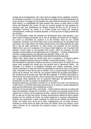 castigo de los transgresores. Sin culpa, llevó el castigo de los culpables; inocente, 
sin embargo se ofreció a sí mismo para llevar el castigo por las transgresiones de 
la ley de Dios. El castigo de los pecados de cada alma fue llevado por el Hijo del 
Dios infinito. La culpabilidad de cada pecado hizo sentir su peso sobre el alma 
divina del Redentor del mundo. El que no conoció pecado se hizo pecado por 
nosotros para que pudiéramos ser hechos justicia de Dios en él. Al tomar la 
naturaleza humana, se colocó a sí mismo donde fue herido por nuestras 
transgresiones, molido por nuestros pecados, a fin de que por su llaga pudiéramos 
ser curados. 
En su humanidad, Cristo fue probado por tentaciones tanto más grandes y con 
tanta mayor energía persistente de lo que es probado el hombre por el maligno, 
así como su naturaleza es superior a la del hombre. Esta es una verdad 
misteriosa, profunda, que Cristo está unido a la humanidad por las simpatías más 
sensitivas. Las malas obras, los malos pensamientos, las malas palabras de cada 
hijo e hija de Adán oprimieron su alma divina. Los pecados de los hombres 
determinaron que se lo castigase a él, porque había llegado a ser el sustituto del 
hombre y tomó sobre sí los pecados del mundo. Llevó los pecados de todo 
pecador, porque todas las transgresiones se le imputaron... "¿Cómo escaparemos 
nosotros, si descuidamos una salvación tan grande?" (Heb. 2: 3). 135 
Mayo 6. UN ABOGADO REVESTIDO CON NUESTRA NATURALEZA * 
Hijitos míos, estas cosas os escribo para que no pequéis; y si alguno hubiere 
pecado, abogado tenemos para con el Padre, a Jesucristo el justo. 1 Juan 2: 1. 
Son ilimitados los decretos y dádivas de Dios en nuestro favor. El mismo trono de 
gracia está ocupado por Aquel que nos permite que lo llamemos Padre... Ha 
colocado a su diestra a un Abogado revestido con nuestra naturaleza. Como 
nuestro Intercesor, la obra de Cristo es presentarnos ante Dios como a sus hijos e 
hijas. Intercede a favor de los que lo reciben. Con su propia sangre ha pagado el 
precio de su rescate. Por virtud de, sus propios méritos les da poder para llegar a 
ser miembros de la familia real, hijos del Rey celestial. Y el Padre demuestra su 
infinito amor por Cristo al recibir y dar la bienvenida a los amigos de Cristo como a 
sus amigos. Está satisfecho con la expiación efectuada. Es glorificado con la 
encarnación, la vida, la muerte y la mediación de su Hijo. 
Nuestras peticiones ascienden al Padre en el nombre de Cristo. El intercede en 
nuestro favor, y el Padre abre todos los tesoros de su gracia a nuestra disposición 
para que los disfrutemos y los impartamos a otros... 
Cristo es el vínculo entre Dios y el hombre... Coloca toda la virtud de su justicia del 
lado del suplicante. Ruega por el hombre, y el hombre que necesita ayuda divina 
suplica por sí mismo en la presencia de Dios, usando la influencia de Aquel que 
dio su vida por la vida del mundo. Cuando reconocemos delante de Dios nuestro 
aprecio por los méritos de Cristo, se añade fragancia a nuestras intercesiones. 
Cuando nos acercamos a Dios mediante la virtud de los méritos del Redentor, 
Cristo nos coloca muy cerca de su lado, rodeándonos con su brazo humano, 
mientras su brazo divino se aferra del trono del Infinito. Pone sus méritos, como 
dulce incienso, en el incensario de nuestras manos a fin de animar nuestras 
peticiones... 
 