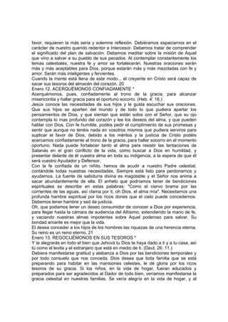 favor, requieren la más seria y solemne reflexión. Debiéramos espaciarnos en el 
carácter de nuestro querido redentor e Intercesor. Debemos tratar de comprender 
el significado del plan de salvación. Debemos meditar sobre la misión de Aquel 
que vino a salvar a su pueblo de sus pecados. Al contemplar constantemente los 
temas celestiales, nuestra fe y amor se fortalecerán. Nuestras oraciones serán 
más y más aceptables para Dios, porque estarán más y más mezcladas con fe y 
amor. Serán más inteligentes y fervientes. 
Cuando la mente está llena de este modo... el creyente en Cristo será capaz de 
sacar sus tesoros del almacén del corazón. 20 
Enero 12. ACERQUÉMONOS CONFIADAMENTE * 
Acerquémonos, pues, confiadamente al trono de la gracia, para alcanzar 
misericordia y hallar gracia para el oportuno socorro. (Heb. 4: 16.) 
Jesús conoce las necesidades de sus hijos y le gusta escuchar sus oraciones. 
Que sus hijos se aparten del mundo y de todo lo que pudiera apartar los 
pensamientos de Dios, y que sientan que están solos con el Señor, que su ojo 
contempla lo mas profundo del corazón y lee los deseos del alma, y que pueden 
hablar con Dios. Con fe humilde, podéis pedir el cumplimiento de sus promesas y 
sentir que aunque no tenéis nada en vosotros mismos que pudiera serviros para 
suplicar el favor de Dios, debido a los méritos y la justicia de Cristo podéis 
acercamos confiadamente al trono de la gracia, para hallar socorro en el momento 
oportuno. Nada puede fortalecer tanto al alma para resistir las tentaciones de 
Satanás en el gran conflicto de la vida, como buscar a Dios en humildad, y 
presentar delante de él vuestra alma en toda su indigencia, a la espera de que él 
será vuestro Ayudador y Defensor. 
Con la fe confiada de un niñito, hemos de acudir a nuestro Padre celestial, 
contándole todas nuestras necesidades. Siempre está listo para perdonarnos y 
ayudarnos. La fuente de sabiduría divina es inagotable y el Señor nos anima a 
sacar abundantemente de ella. El anhelo que podríamos tener de bendiciones 
espirituales se describe en estas palabras: "Como el ciervo brama por las 
corrientes de las aguas, así clama por ti, oh Dios, el alma mía". Necesitamos una 
profunda hambre espiritual por los ricos dones que el cielo puede concedernos. 
Debemos tener hambre y sed de justicia. 
Oh, que podamos tener un deseo consumidor de conocer a Dios por experiencia, 
para llegar hasta la cámara de audiencia del Altísimo, extendiendo la mano de fe, 
y vaciando nuestras almas impotentes sobre Aquel poderoso para salvar. Su 
bondad amante es mejor que la vida. 
El desea conceder a los hijos de los hombres las riquezas de una herencia eterna. 
Su reino es un reino eterno. 21 
Enero 13. REGOCIJÉMONOS EN SUS TESOROS * 
Y te alegrarás en todo el bien que Jehová tu Dios te haya dado a ti y a tu casa, así 
tú como el levita y el extranjero que está en medio de ti. (Deut. 26: 11.) 
Debiera manifestarse gratitud y alabanza a Dios por las bendiciones temporales y 
por todo consuelo que nos conceda. Dios desea que toda familia que se está 
preparando para habitar en las mansiones celestes, le dé gloria por los ricos 
tesoros de su gracia. Si los niños, en la vida de hogar, fueran educados y 
preparados para ser agradecidos al Dador de todo bien, veríamos manifestarse la 
gracia celestial en nuestras familias. Se vería alegría en la vida de hogar, y al 
 