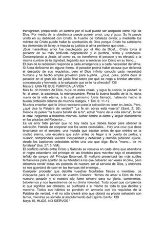 transgresor, preparando un camino por el cual puede ser aceptado como hijo de 
Dios. Por medio de la obediencia puede poseer amor, paz y gozo. Su fe puede 
unirlo en su debilidad con Cristo, la Fuente de fortaleza divina; y mediante los 
méritos de Cristo puede hallar la aprobación de Dios porque Cristo ha satisfecho 
las demandas de la ley, e imputa su justicia al alma penitente que cree... 
¡Qué maravilloso amor fue desplegado por el Hijo de Dios!... Cristo toma al 
pecador en su más profunda degradación y lo purifica, refina y ennoblece. 
Contemplando a Jesús tal como es, se transforma el pecador y es elevado a la 
misma cumbre de la dignidad, llegando aun a sentarse con Cristo en su trono... 
El plan de la redención responde a cada emergencia y a cada necesidad del alma. 
Si fuera deficiente en alguna forma, el pecador podría hallar excusa que defienda 
el descuido de sus requisitos, pero el Dios infinito conocía cada necesidad 
humana y ha hecho amplia provisión para suplirla... ¿Qué, pues, podrá decir el 
pecador en el gran día del juicio final sobre por qué se negó a brindar atención, 
concienzuda y ferviente, a la salvación que se le ha ofrecido? 138 
Mayo 9. UNA FE QUE PURIFICA LA VIDA * 
Mas tú, oh hombre de Dios, huye de estas cosas, y sigue la justicia, la piedad, la 
fe, el amor, la paciencia, la mansedumbre. Pelea la buena batalla de la fe, echa 
mano de la vida eterna, a la cual asimismo fuiste llamado, habiendo hecho la 
buena profesión delante de muchos testigos. 1 Tim. 6: 11-12. 
Muchos enseñan que lo único necesario para la salvación es creer en Jesús. Pero, 
¿qué dice la Palabra de verdad? "La fe sin obras está muerta" (Sant. 2: 26). 
Hemos de pelear "la buena batalla de la fe", echar "mano de la vida eterna", tomar 
la cruz, negarnos a nosotros mismos, luchar contra la carne y seguir diariamente 
en las pisadas del Redentor... 
Es un error fatal pensar que no hay nada que debéis hacer para obtener la 
salvación. Habéis de cooperar con los seres celestiales... Hay una cruz que debe 
levantarse en el sendero, una muralla que escalar antes de que entréis en la 
ciudad eterna, una escalera que subir antes de llegar a la puerta de perlas; y 
cuando comprendáis vuestra incapacidad y debilidad y claméis pidiendo ayuda, 
desde los bastiones celestiales oiréis una voz que diga: Echa "mano... de mi 
fortaleza" (Isa. 27: 5, VM). 
El conflicto reñido entre Cristo y Satanás se renueva en cada alma que abandona 
el negro estandarte del príncipe de las tinieblas para marchar bajo el estandarte 
teñido de sangre del Príncipe Emanuel. El maligno presentará las más sutiles 
tentaciones para apartar de su fidelidad a los que debieran ser leales al cielo, pero 
debemos rendir todos los poderes de nuestro ser al servicio de Dios, y entonces 
se nos guardará de caer en las trampas del enemigo... 
Cualquier proceder que debilite vuestras facultades físicas o mentales, os 
incapacita para el servicio de vuestro Creador. Hemos de amar a Dios de todo 
nuestro corazón y si nuestro ojo fuere sincero para su gloria, comeremos, 
beberemos y nos revestiremos de su divina voluntad. Todo aquel que comprenda 
lo que significa ser cristiano, se purificará a sí mismo de todo lo que debilite y 
manche. Todos sus hábitos se pondrán en armonía con los requisitos de la 
Palabra de verdad, y él no sólo creerá sino que obrará su propia salvación con 
temor, mientras se somete al amoldamiento del Espíritu Santo. 139 
Mayo 10. HIJOS, NO SIERVOS * 
 