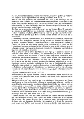 Así que, recibiendo nosotros un reino inconmovible, tengamos gratitud, y mediante 
ella sirvamos a Dios agradándole con temor y reverencia. Heb. 12:28. 
Hay muchos que profesan ser seguidores de Cristo, y sin embargo no son 
hacedores de su Palabra. No saborean esa Palabra porque les indica servicio que 
no les es agradable. No les gustan los sanos e íntimos reproches, las fervientes 
exhortaciones. No aman la justicia, pero son dominados despóticamente por sus 
propios impulsos humanos caprichosos. 
Significa una enorme diferencia la forma en que servimos a Dios. El muchacho 
que estudia a regañadientes sus lecciones porque tiene que aprenderlas, nunca 
será un verdadero estudiante. El hombre que pretende guardar los mandamientos 
de Dios porque piensa que debe hacerlo, nunca entrará en el gozo de la 
obediencia. 
La esencia y sabor de toda obediencia es la manifestación externa de un principio 
interno: el amor a la justicia, el amor a la ley de Dios. La esencia de toda justicia 
es lealtad a nuestro Redentor, hacer lo correcto porque es correcto, Cuando la 
Palabra de Dios es una carga porque corta directamente a través de las 
inclinaciones humanas, entonces la vida religiosa no es una vida cristiana, sino un 
esfuerzo penoso y tirantez, una obediencia forzada. Se han puesto a un lado toda 
la pureza y la piedad de la religión. 
Pero la adopción en la familia de Dios nos hace hijos y no esclavos. Cuando el 
amor de Cristo entra en el corazón, nos esforzamos por imitar el carácter de 
Cristo... Mientras más estudiamos la vida de Cristo dispuestos a obedecer, más 
semejantes a Cristo nos volvemos. El Espíritu Santo infunde claro entendimiento 
en el corazón de cada verdadero hacedor de la Palabra. Mientras más 
crucificamos las prácticas egoístas impartiendo nuestras bendiciones a otros y 
ejerciendo nuestras facultades recibidas de Dios, más se fortalecerán las gracias 
celestiales y aumentarán en nosotros. Creceremos en espiritualidad, en paciencia, 
en fortaleza, en humildad, en delicadeza... Los carros en un tren no sólo están 
conectados a la locomotora; recorren la misma vía. ¿A quién estamos siguiendo? 
140 
Mayo 11. PERMANECIENDO EN CRISTO * 
Permaneced en mí, y yo en vosotros. Como el pámpano no puede llevar fruto por 
sí mismo, si no permanece en la vid, así tampoco vosotros, si no permanecéis en 
mí. Juan 15: 4 
"Permaneced en mi" son palabras de gran significado. Permanecer en Cristo 
significa una fe viviente, ferviente, refrigerante que obra por el amor y purifica el 
alma. Significa una recepción constante del espíritu de Cristo, una vida de entrega 
sin reservas a su servicio. Donde exista esta unión, aparecerán las buenas obras. 
La vida de la vid se manifestará en fragantes frutos en las ramas. La continua 
provisión de la gracia de Cristo os bendecirá y os convertirá en una bendición, 
hasta que podáis decir con Pablo: "Con Cristo estoy juntamente crucificado, y ya 
no vivo yo, mas vive Cristo en mi" (Gál. 2: 20). 
La sagrada unión con Cristo unirá a los hermanos con los más afectuosos vínculos 
del compañerismo cristiano. Sus corazones serán tocados con la compasión 
divina mutua... La frialdad, la discordia, la contienda, están completamente fuera 
de lugar entre los discípulos de Cristo. Han aceptado la fe única. Se han unido 
para servir a un Señor, para soportar la misma contienda, para esforzarse en 
 