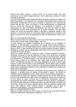 procura del mismo objetivo, y para triunfar en la misma causa. Han sido 
comprados con la misma sangre preciosa, y han salido para predicar el mismo 
mensaje de salvación. 
Los que continuamente están recibiendo fuerza de Cristo, poseerán su espíritu. No 
serán descuidados ni en palabras ni en conducta. Descansará sobre su alma una 
permanente comprensión de lo que ha costado su salvación en el sacrificio del 
amado Hijo de Dios. Como una fresca y vívida representación, se presentarán 
ante su mente las escenas del Calvario, y se someterá su corazón y se 
enternecerá por esta maravillosa manifestación del amor de Cristo en ellos. 
Considerarán a otros como comprados por su sangre preciosa, y los que están 
unidos con Cristo les parecerán nobles y elevados y sagrados, debido a esa 
relación. La muerte de Cristo en el Calvario deberá conducirnos a apreciar a las 
almas; tal como él. Su amor ha magnificado el valor de cada hombre, mujer y niño. 
141 
Mayo 12. UNA VIDA DE FORTALEZA * 
Me es necesario hacer las obras del que me envió, entre tanto que el día dura; la 
noche viene, cuando nadie; puede trabajar. Juan 9: 4. 
La vida cristiana no consiste meramente en el ejercicio de la humildad, la 
paciencia, la mansedumbre y la bondad. Uno puede poseer estos preciosos y 
amables rasgos, y sin embargo faltarle nervio y espíritu, y ser casi inútil cuando la 
obra es difícil. A tales personas les falta una actitud positiva, energía, solidez y 
fortaleza de carácter que las capacitarían para resistir el mal y las convertirían en 
un poder en la causa de Dios. 
Jesús fue nuestro ejemplo en todas las cosas, y fuerte trabajador ferviente y 
constante. Comenzó su vida de utilidad en la niñez. A los doce años ya estaba 
ocupado "en los negocios de su Padre". Entre los doce y los treinta años, antes de 
que comenzara su ministerio público, vivió una vida de activa laboriosidad. Jesús 
nunca estuvo ocioso en su ministerio. Dijo: "Debo obrar las obras del que me 
envió". Los dolientes que iban a él nunca eran despedidos sin alivio. Conocía cada 
corazón y sabía cómo ministrar a sus necesidades. De sus labios salían amantes 
palabras para consolar, animar y bendecir, y los grandes principios del reino de los 
cielos fueron presentados delante de las multitudes en palabras tan simples que 
todos podían entenderlas 
Jesús era un trabajador silencioso y abnegado. No procuraba fama, riquezas, ni 
aplausos; ni tampoco tenía en cuenta su comodidad y placer... No rehuía los 
cuidados y responsabilidades como lo hacen tantos de sus profesos seguidores... 
Las demandas de Cristo con respecto a nuestro servicio son nuevas cada día. No 
importa cuán completa haya sido nuestra consagración cuando nos convertimos, 
no nos valdrá de nada a menos que la renovemos diariamente, pero una 
consagración que abarca realmente lo presente es fresca, genuina y aceptable a 
Dios. No tenemos semanas y meses para estar a los pies del Señor, el mañana no 
es nuestro, porque no lo hemos recibido todavía, pero hoy podemos trabajar para 
Jesús. Hoy podemos rendir nuestros planes y propósitos ante él para su 
inspección y aprobación... Este es el día de Dios, y usted es su jornalero. 142 
Mayo 13. JESÚS NUESTRO TODO * 
Mas por él estáis vosotros en Cristo Jesús, el cual nos ha sido hecho por Dios 
sabiduría, justificación, santificación y redención. 1 Cor. 1: 30. 
 
