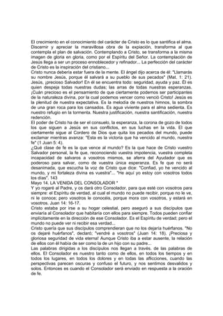 El crecimiento en el conocimiento del carácter de Cristo es lo que santifica el alma. 
Discernir y apreciar la maravillosa obra de la expiación, transforma al que 
contempla el plan de salvación. Contemplando a Cristo, se transforma a la misma 
imagen de gloria en gloria, como por el Espíritu del Señor. La contemplación de 
Jesús llega a ser un proceso ennoblecedor y refinador... La perfección del carácter 
de Cristo es la inspiración del cristiano... 
Cristo nunca debería estar fuera de la mente. El ángel dijo acerca de él: "Llamarás 
su nombre Jesús, porque él salvará a su pueblo de sus pecados" (Mat. 1: 21). 
Jesús, ¡precioso Salvador! En él se encuentra todo: seguridad, ayuda y paz. Él es 
quien despeja todas nuestras dudas; las arras de todas nuestras esperanzas. 
¡Cuán precioso es el pensamiento de que ciertamente podemos ser participantes 
de la naturaleza divina, por la cual podemos vencer como venció Cristo! Jesús es 
la plenitud de nuestra expectativa. Es la melodía de nuestros himnos, la sombra 
de una gran roca para los cansados. Es agua viviente para el alma sedienta. Es 
nuestro refugio en la tormenta. Nuestra justificación, nuestra santificación, nuestra 
redención. 
El poder de Cristo ha de ser el consuelo, la esperanza, la corona de gozo de todos 
los que siguen a Jesús en sus conflictos, en sus luchas en la vida. El que 
ciertamente sigue al Cordero de Dios que quita los pecados del mundo, puede 
exclamar mientras avanza: "Esta es la victoria que ha vencido al mundo, nuestra 
fe" (1 Juan 5: 4). 
¿Qué clase de fe es la que vence al mundo? Es la que hace de Cristo vuestro 
Salvador personal, la fe que, reconociendo vuestra impotencia, vuestra completa 
incapacidad de salvaros a vosotros mismos, se aferra del Ayudador que es 
poderoso para salvar, como de vuestra única esperanza. Es fe que no será 
desanimada, que escucha la voz de Cristo que dice: "Confiad, yo he vencido al 
mundo, y mi fortaleza divina es vuestra"... "He aquí yo estoy con vosotros todos 
los días". 143 
Mayo 14. LA VENIDA DEL CONSOLADOR * 
Y yo rogaré al Padre, y os dará otro Consolador, para que esté con vosotros para 
siempre: el Espíritu de verdad, al cual el mundo no puede recibir, porque no le ve, 
ni le conoce; pero vosotros le conocéis, porque mora con vosotros, y estará en 
vosotros. Juan 14: 16-17. 
Cristo estaba por irse a su hogar celestial, pero aseguró a sus discípulos que 
enviaría al Consolador que habitaría con ellos para siempre. Todos pueden confiar 
implícitamente en la dirección de ese Consolador. Es el Espíritu de verdad; pero el 
mundo no puede ver ni recibir esa verdad... 
Cristo quería que sus discípulos comprendieran que no los dejaría huérfanos. "No 
os dejaré huérfanos", declaró; "vendré a vosotros" (Juan 14: 18). ¡Preciosa y 
gloriosa seguridad de vida eterna! Aunque Cristo iba a estar ausente, la relación 
de ellos con él había de ser como la de un hijo con su padre... 
Las palabras dirigidas a los discípulos nos llegan a través. de las palabras de 
ellos. El Consolador es nuestro tanto como de ellos, en todos los tiempos y en 
todos los lugares, en todos los dolores y en todas las aflicciones, cuando las 
perspectivas parecen oscuras y confuso el futuro, y nos sentimos desvalidos y 
solos. Entonces es cuando el Consolador será enviado en respuesta a la oración 
de fe. 
 