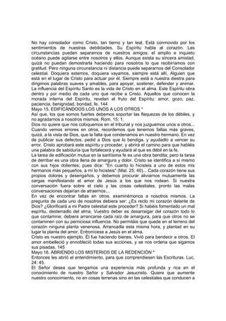 No hay consolador como Cristo, tan tierno y tan leal. Está conmovido por los 
sentimientos de nuestras debilidades. Su Espíritu habla al corazón. Las 
circunstancias pueden separarnos de nuestros amigos; el amplio e inquieto 
océano puede agitarse entre nosotros y ellos. Aunque exista su sincera amistad, 
quizá no puedan demostrarla haciendo para nosotros lo que recibiríamos con 
gratitud. Pero ninguna circunstancia ni distancia puede separarnos del Consolador 
celestial. Doquiera estemos, doquiera vayamos, siempre está allí, Alguien que 
está en el lugar de Cristo para actuar por él. Siempre está a nuestra diestra para 
dirigimos palabras suaves y amables, para apoyar, sostener, defender y animar. 
La influencia del Espíritu Santo es la vida de Cristo en el alma. Este Espíritu obra 
dentro y por medio de cada uno que recibe a Cristo. Aquellos que conocen la 
morada interna del Espíritu, revelan el fruto del Espíritu: amor, gozo, paz, 
paciencia, benignidad, bondad, fe. 144 
Mayo 15. EDIFICÁNDOOS LOS UNOS A LOS OTROS * 
Así que, los que somos fuertes debemos soportar las flaquezas de los débiles, y 
no agradarnos a nosotros mismos. Rom. 15: 1. 
Dios no quiere que nos coloquemos en el tribunal y nos juzguemos unos a otros... 
Cuando vemos errores en otros, recordemos que tenemos faltas más graves, 
quizá, a la vista de Dios, que la falta que condenamos en nuestro hermano. En vez 
de publicar sus defectos, pedid a Dios que lo bendiga, y ayudadlo a vencer su 
error. Cristo aprobará este espíritu y proceder, y abrirá el camino para que habléis 
una palabra de sabiduría que fortalecerá y ayudará al que es débil en la fe. 
La tarea de edificación mutua en la santísima fe es una obra bendita; pero la tarea 
de derribar es una obra llena de amargura y dolor. Cristo se identifica a sí mismo 
con sus hijos dolientes; pues dice: "En cuanto lo hicisteis a uno de estos mis 
hermanos más pequeños, a mí lo hicisteis" (Mat. 25: 40)... Cada corazón tiene sus 
propios dolores y desengaños, y debemos procurar aliviarnos mutuamente las 
cargas manifestando el amor de Jesús a los que nos rodean. Si nuestra 
conversación fuera sobre el cielo y las cosas celestiales, pronto las malas 
conversaciones dejarían de atraernos... 
En vez de encontrar faltas en otros, examinémonos a nosotros mismos. La 
pregunta de cada uno de nosotros debiera ser: ¿Es recto mi corazón delante de 
Dios? ¿Glorificará a mi Padre celestial este proceder? Si habéis fomentado un mal 
espíritu, desterradlo del alma. Vuestro deber es desarraigar del corazón todo lo 
que contamine; debiera arrancarse cada raíz de amargura, para que otros no se 
contaminen con su perniciosa influencia. No permitáis que quede en el terreno del 
corazón ninguna planta venenosa. Arrancadla esta misma hora, y plantad en su 
lugar la planta del amor. Entronícese a Jesús en el alma. 
Cristo es nuestro ejemplo. Él fue haciendo bienes. Vivió para bendecir a otros. El 
amor embelleció y ennobleció todas sus acciones, y se nos ordena que sigamos 
sus pisadas. 145 
Mayo 16. ABRIENDO LOS MISTERIOS DE LA REDENCIÓN * 
Entonces les abrió el entendimiento, para que comprendiesen las Escrituras. Luc. 
24: 45. 
El Señor desea que tengamos una experiencia más profunda y rica en el 
conocimiento de nuestro Señor y Salvador Jesucristo. Quiere que aumente 
nuestro conocimiento, no en cosas terrenas sino en las celestiales que conducen a 
 