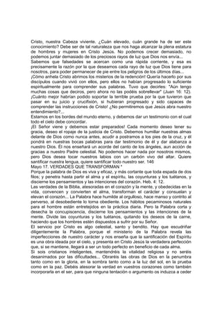 Cristo, nuestra Cabeza viviente. ¿Cuán elevado, cuán grande ha de ser este 
conocimiento? Debe ser de tal naturaleza que nos haga alcanzar la plena estatura 
de hombres y mujeres en Cristo Jesús. No podemos crecer demasiado, no 
podemos juntar demasiado de los preciosos rayos de luz que Dios nos envía... 
Sabemos que falsedades se acercan como una rápida corriente, y esa es 
precisamente la razón por la que deseamos cada rayo de luz que Dios tiene para 
nosotros, para poder permanecer de pie entre los peligros de los últimos días... 
¡Cómo anhela Cristo abrimos los misterios de la redención! Quería hacerlo por sus 
discípulos cuando vivió con ellos, pero ellos no habían progresado lo suficiente 
espiritualmente para comprender sus palabras. Tuvo que decirles: "Aún tengo 
muchas cosas que deciros, pero ahora no las podéis sobrellevar" (Juan 16: 12). 
¡Cuánto mejor habrían podido soportar la terrible prueba por la que tuvieron que 
pasar en su juicio y crucifixión, si hubieran progresado y sido capaces de 
comprender las instrucciones de Cristo! ¿No permitiremos que Jesús abra nuestro 
entendimiento?... 
Estamos en los bordes del mundo eterno, y debemos dar un testimonio con el cual 
todo el cielo debe concordar. 
¡El Señor viene y debemos estar preparados! Cada momento deseo tener su 
gracia, deseo el ropaje de la justicia de Cristo. Debemos humillar nuestras almas 
delante de Dios como nunca antes, acudir a postramos a los pies de la cruz, y él 
pondrá en nuestras bocas palabras para dar testimonio de él y dar alabanza a 
nuestro Dios. Él nos enseñará un acorde del canto de los ángeles, aun acción de 
gracias a nuestro Padre celestial. No podemos hacer nada por nosotros mismos, 
pero Dios desea tocar nuestros labios con un carbón vivo del altar. Quiere 
santificar nuestra lengua, quiere santificar todo nuestro ser. 146 
Mayo 17. VERDADES QUE TRANSFORMAN * 
Porque la palabra de Dios es viva y eficaz, y más cortante que toda espada de dos 
filos; y penetra hasta partir el alma y el espíritu, las coyunturas y los tuétanos, y 
discierne los pensamientos y las intenciones del corazón. Heb. 4: 12. 
Las verdades de la Biblia, atesoradas en el corazón y la mente, y obedecidas en la 
vida, convencen y convierten el alma, transforman el carácter y consuelan y 
elevan el corazón... La Palabra hace humilde al orgulloso, hace manso y contrito al 
perverso, al desobediente lo torna obediente. Los hábitos pecaminosos naturales 
para el hombre están entretejidos en la práctica diaria. Pero la Palabra corta y 
desecha la concupiscencia, discierne los pensamientos y las intenciones de la 
mente. Divide las coyunturas y los tuétanos, quitando los deseos de la carne, 
haciendo que los hombres estén dispuestos a sufrir por su Señor. 
El servicio por Cristo es algo celestial, santo y bendito. Hay que escudriñar 
diligentemente la Palabra, porque el ministerio de la Palabra revela las 
imperfecciones de nuestro carácter y nos enseña que la santificación del Espíritu 
es una obra ideada por el cielo, y presenta en Cristo Jesús la verdadera perfección 
que, si se mantiene, llegará a ser un todo perfecto en beneficio de cada alma. 
Si sois cristianos inteligentes, mantendréis la vitalidad religiosa y no seréis 
desanimados por las dificultades... Obraréis las obras de Dios en la penumbra 
tanto como en la gloria, en la sombra tanto como a la luz del sol, en la prueba 
como en la paz. Debéis atesorar la verdad en vuestros corazones como también 
incorporarla en el ser, para que ninguna tentación o argumento os induzca a ceder 
 