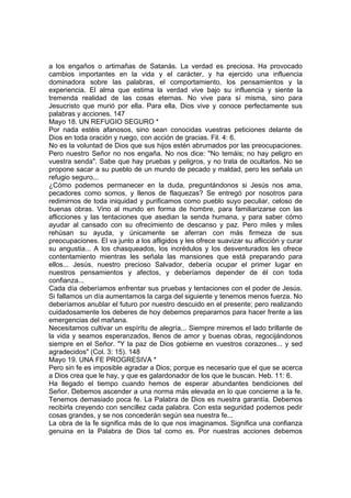 a los engaños o artimañas de Satanás. La verdad es preciosa. Ha provocado 
cambios importantes en la vida y el carácter, y ha ejercido una influencia 
dominadora sobre las palabras, el comportamiento, los pensamientos y la 
experiencia. El alma que estima la verdad vive bajo su influencia y siente la 
tremenda realidad de las cosas eternas. No vive para sí misma, sino para 
Jesucristo que murió por ella. Para ella, Dios vive y conoce perfectamente sus 
palabras y acciones. 147 
Mayo 18. UN REFUGIO SEGURO * 
Por nada estéis afanosos, sino sean conocidas vuestras peticiones delante de 
Dios en toda oración y ruego, con acción de gracias. Fil. 4: 6. 
No es la voluntad de Dios que sus hijos estén abrumados por las preocupaciones. 
Pero nuestro Señor no nos engaña. No nos dice: "No temáis; no hay peligro en 
vuestra senda". Sabe que hay pruebas y peligros, y no trata de ocultarlos. No se 
propone sacar a su pueblo de un mundo de pecado y maldad, pero les señala un 
refugio seguro... 
¿Cómo podemos permanecer en la duda, preguntándonos si Jesús nos ama, 
pecadores como somos, y llenos de flaquezas? Se entregó por nosotros para 
redimirnos de toda iniquidad y purificamos como pueblo suyo peculiar, celoso de 
buenas obras. Vino al mundo en forma de hombre, para familiarizarse con las 
aflicciones y las tentaciones que asedian la senda humana, y para saber cómo 
ayudar al cansado con su ofrecimiento de descanso y paz. Pero miles y miles 
rehúsan su ayuda, y únicamente se aferran con más firmeza de sus 
preocupaciones. El va junto a los afligidos y les ofrece suavizar su aflicción y curar 
su angustia... A los chasqueados, los incrédulos y los desventurados les ofrece 
contentamiento mientras les señala las mansiones que está preparando para 
ellos... Jesús, nuestro precioso Salvador, debería ocupar el primer lugar en 
nuestros pensamientos y afectos, y deberíamos depender de él con toda 
confianza... 
Cada día deberíamos enfrentar sus pruebas y tentaciones con el poder de Jesús. 
Si fallamos un día aumentamos la carga del siguiente y tenemos menos fuerza. No 
deberíamos anublar el futuro por nuestro descuido en el presente; pero realizando 
cuidadosamente los deberes de hoy debemos prepararnos para hacer frente a las 
emergencias del mañana. 
Necesitamos cultivar un espíritu de alegría... Siempre miremos el lado brillante de 
la vida y seamos esperanzados, llenos de amor y buenas obras, regocijándonos 
siempre en el Señor. "Y la paz de Dios gobierne en vuestros corazones... y sed 
agradecidos" (Col. 3: 15). 148 
Mayo 19. UNA FE PROGRESIVA * 
Pero sin fe es imposible agradar a Dios; porque es necesario que el que se acerca 
a Dios crea que le hay, y que es galardonador de los que le buscan. Heb. 11: 6. 
Ha llegado el tiempo cuando hemos de esperar abundantes bendiciones del 
Señor. Debemos ascender a una norma más elevada en lo que concierne a la fe. 
Tenemos demasiado poca fe. La Palabra de Dios es nuestra garantía. Debemos 
recibirla creyendo con sencillez cada palabra. Con esta seguridad podemos pedir 
cosas grandes, y se nos concederán según sea nuestra fe... 
La obra de la fe significa más de lo que nos imaginamos. Significa una confianza 
genuina en la Palabra de Dios tal como es. Por nuestras acciones debemos 
 