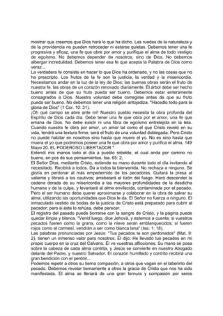 mostrar que creemos que Dios hará lo que ha dicho. Las ruedas de la naturaleza y 
de la providencia no pueden retroceder ni estarse quietas. Debemos tener una fe 
progresiva y eficaz, una fe que obre por amor y purifique el alma de todo vestigio 
de egoísmo. No debemos depender de nosotros, sino de Dios. No debemos 
albergar incredulidad. Debemos tener esa fe que acepta la Palabra de Dios como 
veraz... 
La verdadera fe consiste en hacer lo que Dios ha ordenado, y no las cosas que no 
ha prescripto. Los frutos de la fe son la justicia, la verdad y la misericordia. 
Necesitamos andar en la luz de la ley de Dios; las buenas obras serán el fruto de 
nuestra fe, las obras de un corazón renovado diariamente. Él árbol debe ser hecho 
bueno antes de que su fruto pueda ser bueno. Debemos estar enteramente 
consagrados a Dios. Nuestra voluntad debe corregirse antes de que su fruto 
pueda ser bueno. No debemos tener una religión antojadiza. "Hacedlo todo para la 
gloria de Dios" (1 Cor. 10: 31). 
¡Oh qué campo se abre ante mí! Nuestro pueblo necesita la obra profunda del 
Espíritu de Dios cada día. Debe tener una fe que obra por el amor, una fe que 
emana de Dios. No debe existir ni una fibra de egoísmo entretejida en la tela. 
Cuando nuestra fe obra por amor, un amor tal como el que Cristo reveló en su 
vida, tendrá una textura firme; será el fruto de una voluntad doblegada. Pero Cristo 
no puede habitar en nosotros sino hasta que muere el yo. No es sino hasta que 
muera el yo que podremos poseer una fe que obra por amor y purifica el alma. 149 
Mayo 20. EL PODEROSO LIBERTADOR * 
Extendí mis manos todo el día a pueblo rebelde, el cual anda por camino no 
bueno, en pos de sus pensamientos. Isa. 65: 2. 
El Señor Dios, mediante Cristo, extiende su mano durante todo el día invitando al 
necesitado. Recibirá a todos. Da a todos la bienvenida. No rechaza a ninguno. Se 
gloría en perdonar al más empedernido de los pecadores. Quitará la presa al 
valiente y librará a los cautivos; arrebatará el tizón del fuego. Hará descender la 
cadena dorada de su misericordia a las mayores profundidades de la desdicha 
humana y de la culpa, y levantará al alma envilecida, contaminada por el pecado. 
Pero el ser humano debe querer aproximarse y colaborar en la obra de salvar su 
alma, utilizando las oportunidades que Dios le da. El Señor no fuerza a ninguno. El 
inmaculado vestido de bodas de la justicia de Cristo está preparado para cubrir al 
pecador; pero si éste lo rehúsa, debe perecer. 
El registro del pasado puede borrarse con la sangre de Cristo, y la página puede 
quedar limpia y blanca. "Venid luego, dice Jehová, y estemos a cuenta: si vuestros 
pecados fueren como la grana, como la nieve serán emblanquecidos; si fueren 
rojos como el carmesí, vendrán a ser como blanca lana" (Isa. 1: 18). 
Las palabras pronunciadas por Jesús: "Tus pecados te son perdonados" (Mat. 9: 
2), tienen un inmenso valor para nosotros. Él dijo: He llevado tus pecados en mi 
propio cuerpo en la cruz del Calvario. Él ve vuestras aflicciones. Su mano se posa 
sobre la cabeza de cada alma contrita, y Jesús se convierte en nuestro Abogado 
delante del Padre, y nuestro Salvador. El corazón humillado y contrito recibirá una 
gran bendición con el perdón... 
Podemos repetir a otros su tierna compasión, a otros que vagan en el laberinto del 
pecado. Debemos revelar tiernamente a otros la gracia de Cristo que nos ha sido 
manifestada. El alma se llenará de una gran ternura y compasión por seres 
 