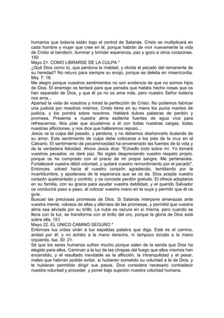 humanos que todavía están bajo el control de Satanás. Cristo se multiplicará en 
cada hombre y mujer que cree en él, porque habrán de vivir nuevamente la vida 
de Cristo al bendecir, iluminar y brindar esperanza, paz y gozo a otros corazones. 
150 
Mayo 21. COMO LIBRARSE DE LA CULPA * 
¿Qué Dios como tú, que perdona la maldad, y olvida el pecado del remanente de 
su heredad? No retuvo para siempre su enojo, porque se deleita en misericordia. 
Miq. 7: 18. 
Me alegro porque nuestros sentimientos no son evidencia de que no somos hijos 
de Dios. El enemigo os tentará para que penséis que habéis hecho cosas que os 
han separado de Dios, y que él ya no os ama más, pero nuestro Señor todavía 
nos ama... 
Apartad la vista de vosotros y mirad la perfección de Cristo. No podemos fabricar 
una justicia por nosotros mismos. Cristo tiene en su mano los puros mantos de 
justicia, y los pondrá sobre nosotros. Hablará dulces palabras de perdón y 
promesa. Presenta a nuestra alma sedienta fuentes de agua viva para 
refrescarnos. Nos pide que acudamos a él con todas nuestras cargas, todas 
nuestras aflicciones, y nos dice que hallaremos reposo... 
Jesús ve la culpa del pasado, y perdona, y no debemos deshonrarlo dudando de 
su amor. Este sentimiento de culpa debe colocarse a los pies de la cruz en el 
Calvario. El sentimiento de pecaminosidad ha envenenado las fuentes de la vida y 
de la verdadera felicidad. Ahora Jesús dice: "Echadlo todo sobre mí. Yo tomaré 
vuestros pecados; os daré paz. No sigáis despreciando vuestro respeto propio, 
porque os he comprado con el precio de mi propia sangre. Me pertenecéis. 
Fortaleceré vuestra débil voluntad, y quitaré vuestro remordimiento por el pecado". 
Entonces, volved hacia él vuestro corazón agradecido, temblando por la 
incertidumbre, y apoderaos de la esperanza que se os da. Dios acepta vuestro 
corazón quebrantado y contrito, y os concede perdón gratuito. El ofrece adoptaros 
en su familia, con su gracia para ayudar vuestra debilidad, y el querido Salvador 
os conducirá paso a paso, al colocar vuestra mano en la suya y permitir que él os 
guíe. 
Buscad las preciosas promesas de Dios. Si Satanás interpone amenazas ante 
vuestra mente, volveos de ellas y aferraos de las promesas, y permitid que vuestra 
alma sea aliviada por su brillo. La nube es oscura en sí misma, pero cuando se 
llena con la luz, se transforma con el brillo del oro, porque la gloria de Dios está 
sobre ella. 151 
Mayo 22. EL ÚNICO CAMINO SEGURO * 
Entonces tus oídos oirán a tus espaldas palabra que diga. Este es el camino, 
andad por él; y no echéis a la mano derecha, ni tampoco torzáis a la mano 
izquierda. Isa. 30: 21. 
Sé que los seres humanos sufren mucho porque salen de la senda que Dios ha 
elegido para ellos. Caminan a la luz de las chispas del fuego que ellos mismos han 
encendido, y el resultado inevitable es la aflicción, la intranquilidad y el pesar, 
males que habrían podido evitar, si hubieran sometido su voluntad a la de Dios, y 
le hubieran permitido dirigir sus pasos. Dios considera necesario contradecir 
nuestra voluntad y proceder, y poner bajo sujeción nuestra voluntad humana. 
 