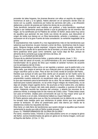 proceder de tales hogares, los jóvenes llevaran con ellos un espíritu de respeto y 
reverencia al aula y a la iglesia. Habrá atención en el santuario donde Dios se 
reúne con su pueblo, reverencia por todos los servicios del culto, y se ofrecerán 
alabanzas y acción de gracias por todos los dones de su providencia... 
Toda bendición temporal será recibida con gratitud, y toda bendición espiritual 
llegará a ser doblemente preciosa debido a que la percepción de tal miembro del 
hogar, se ha santificado por la Palabra de verdad. El Señor Jesús está muy cerca 
de aquellos que aprecian de ese modo sus dones de gracia, que descubren el 
origen de todos sus bienes en un Dios benevolente, amante y cuidadoso, y que 
reconocen en él a la gran Fuente de toda consolación, la vertiente inagotable de la 
gracia. 
Si expresáramos más nuestra fe y nos regocijáramos más en las bendiciones que 
sabemos que tenemos -la gran merced y amor de Dios-, tendríamos más fe mayor 
gozo. Ninguna lengua puede expresar, ninguna mente finita puede concebir, la 
bendición que resulta de la apreciación de la bondad y el amor de Dios. Aun en la 
tierra podemos tener gozo como vertiente, que nunca deja de fluir, porque se 
alimenta de la corriente que surge del trono de Dios. 22 
Enero 14. LA PLENITUD DE DIOS * 
Porque de su plenitud tomamos todos, y gracia sobre gracia. (Juan 1: 16.) 
Cristo trató de salvar al mundo, no conformándose a él, sino revelándole el poder 
transformador de la gracia de Dios que modela el carácter humano de acuerdo 
con la semejanza del de Cristo. 
Satanás presentaba a Dios como un ser egoísta y opresor, que lo pedía todo y no 
daba nada, que exigía el servicio de sus criaturas para su propia gloria, sin hacer 
ningún sacrificio para su bien. Pero el don de Cristo revela el corazón del Padre... 
Declara que aunque el odio que Dios siente por el pecado es tan fuerte como la 
muerte, su amor hacia el pecador es más fuerte que la muerte. Habiendo 
emprendido nuestra redención no escatimará nada, por mucho que le cueste, de 
lo que sea necesario para la terminación de su obra. No se retiene ninguna verdad 
esencial para nuestra salvación, no se omite ningún milagro de misericordia, no se 
deja sin empleo ningún agente divino. Se acumula un favor sobre otro, una dádiva 
sobre otra. Todo el tesoro del cielo está abierto a aquellos a quienes él trata de 
salvar. Habiendo reunido las riquezas del universo, y abierto los recursos de la 
potencia infinita, lo entrega todo en las manos de Cristo y dice: "Todas estas cosas 
son para el hombre. Úsalas para convencerlo de que no hay mayor amor que el 
mío en la tierra o en el cielo. Amándome hallará su mayor felicidad". 
El Padre aprecia cada alma que su Hijo ha comprado con la dádiva de su vida. Se 
ha tomado toda medida para que recibamos el poder divino que nos permitirá 
vencer la tentación. El alma es preservada para vida eterna por medio de la 
obediencia a todos los requisitos de Dios. 
Dios tiene un cielo lleno de bendiciones que quiere otorgar a aquellos que buscan 
seriamente la ayuda que sólo el Señor puede proveer. 23 
Enero 15. TRANSFORMADOS DE GLORIA EN GLORIA * 
Por tanto, nosotros todos, mirando a cara descubierta como en un espejo la gloria 
del Señor, somos transformados de gloria en gloria en la misma imagen, como por 
el Espíritu del Señor. (2 Cor. 3: 18.) 
 