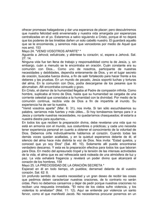 ofrecer promesas halagadoras y dar una esperanza de placer; pero descubriremos 
que nuestra felicidad está envenenada y nuestra vida amargada por esperanzas 
centralizadas en el yo. Estaremos a salvo siguiendo a Cristo, porque él no dejará 
que los poderes de las tinieblas dañen un solo cabello nuestro. El guardará aquello 
que se le encomienda, y seremos más que vencedores por medio de Aquel que 
nos amó. 153 
Mayo 24. "VENID VOSOTROS APARTE" * 
Aguarda a Jehová; esfuérzate, y aliéntese tu corazón; sí, espera a Jehová. Sal. 
27: 14. 
Ninguna vida fue tan llena de trabajo y responsabilidad como la de Jesús, y, sin 
embargo, cuán a menudo se le encontraba en oración. Cuán constante era su 
comunión con Dios... Como uno de nosotros, participante de nuestras 
necesidades y debilidades, dependía enteramente de Dios, y en el lugar secreto 
de oración, buscaba fuerza divina, a fin de salir fortalecido para hacer frente a los 
deberes y las pruebas. En un mundo de pecado, Jesús soportó luchas y torturas 
del alma. En la comunión con Dios, podía descargarse de los pesares que lo 
abrumaban. Allí encontraba consuelo y gozo. 
En Cristo, el clamor de la humanidad llegaba al Padre de compasión infinita. Como 
hombre, suplicaba al trono de Dios, hasta que su humanidad se cargaba de una 
corriente celestial que conectaba a la humanidad con la divinidad. Por medio de la 
comunión continua, recibía vida de Dios a fin de impartirla al inundo. Su 
experiencia ha de ser la nuestra. 
"Venid vosotros aparte" (Mar. 6: 31), nos invita. Si tan sólo escuchásemos su 
palabra, seríamos más fuertes y más útiles... Si hoy tomásemos tiempo para ir a 
Jesús y contarle nuestras necesidades, no quedaríamos chasqueados; él estaría a 
nuestra diestra para ayudarnos... 
En todos los que reciben la preparación divina, debe revelarse una vida que no 
está en armonía con el mundo, sus costumbres o prácticas; y cada uno necesita 
tener experiencia personal en cuanto a obtener el conocimiento de la voluntad de 
Dios. Debemos oírle individualmente hablarnos al corazón. Cuando todas las 
demás voces quedan acalladas, y en la quietud esperamos delante de él, el 
silencio del alma hace más distinta la voz de Dios. Nos invita: "Estad quietos, y 
conoced que yo soy Dios" (Sal. 46: 10). Solamente allí puede encontrarse 
verdadero descanso. Y esta es la preparación efectiva para todos los que laboran 
para Dios. En medio del apresurado tropel y la tensión de las intensas actividades 
de la vida, el alma que es así refrescada será rodeada de una atmósfera de luz y 
paz. La vida exhalará fragancia y revelará un poder divino que alcanzará el 
corazón de los hombres. 154 
Mayo 25. LA PRECIOSIDAD DE LA ORACIÓN SECRETA * 
Esperad en él en todo tiempo, oh pueblos; derramad delante de él vuestro 
corazón. Sal. 62: 8. 
Un profundo sentido de nuestra necesidad y un gran deseo de recibir las cosas 
que pedimos deben caracterizar nuestras oraciones, de lo contrario no serán 
oídas. Pero no debemos cansarnos y dejar de pedir porque nuestras oraciones no 
reciban una respuesta inmediata. "El reino de los cielos sufre violencia, y los 
violentos lo arrebatan" (Mat. 11: 12). Aquí se entiende por violencia un santo 
fervor, como el que manifestó Jacob. No necesitamos procurar ponernos en un 
 
