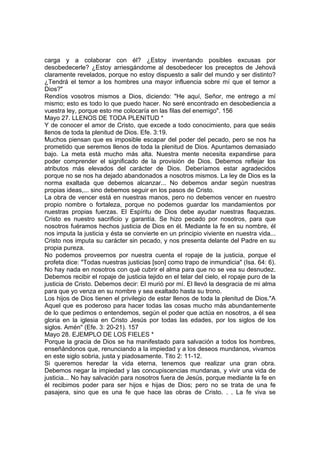 carga y a colaborar con él? ¿Estoy inventando posibles excusas por 
desobedecerle? ¿Estoy arriesgándome al desobedecer los preceptos de Jehová 
claramente revelados, porque no estoy dispuesto a salir del mundo y ser distinto? 
¿Tendrá el temor a los hombres una mayor influencia sobre mí que el temor a 
Dios?" 
Rendíos vosotros mismos a Dios, diciendo: "He aquí, Señor, me entrego a mí 
mismo; esto es todo lo que puedo hacer. No seré encontrado en desobediencia a 
vuestra ley, porque esto me colocaría en las filas del enemigo". 156 
Mayo 27. LLENOS DE TODA PLENITUD * 
Y de conocer el amor de Cristo, que excede a todo conocimiento, para que seáis 
llenos de toda la plenitud de Dios. Efe. 3:19. 
Muchos piensan que es imposible escapar del poder del pecado, pero se nos ha 
prometido que seremos llenos de toda la plenitud de Dios. Apuntamos demasiado 
bajo. La meta está mucho más alta. Nuestra mente necesita expandirse para 
poder comprender el significado de la provisión de Dios. Debemos reflejar los 
atributos más elevados del carácter de Dios. Deberíamos estar agradecidos 
porque no se nos ha dejado abandonados a nosotros mismos. La ley de Dios es la 
norma exaltada que debemos alcanzar... No debemos andar según nuestras 
propias ideas,... sino debemos seguir en los pasos de Cristo. 
La obra de vencer está en nuestras manos, pero no debemos vencer en nuestro 
propio nombre o fortaleza, porque no podemos guardar los mandamientos por 
nuestras propias fuerzas. El Espíritu de Dios debe ayudar nuestras flaquezas. 
Cristo es nuestro sacrificio y garantía. Se hizo pecado por nosotros, para que 
nosotros fuéramos hechos justicia de Dios en él. Mediante la fe en su nombre, él 
nos imputa la justicia y ésta se convierte en un principio viviente en nuestra vida... 
Cristo nos imputa su carácter sin pecado, y nos presenta delante del Padre en su 
propia pureza. 
No podemos proveernos por nuestra cuenta el ropaje de la justicia, porque el 
profeta dice: "Todas nuestras justicias [son] como trapo de inmundicia" (Isa. 64: 6). 
No hay nada en nosotros con qué cubrir el alma para que no se vea su desnudez. 
Debemos recibir el ropaje de justicia tejido en el telar del cielo, el ropaje puro de la 
justicia de Cristo. Debemos decir: El murió por mí. El llevó la desgracia de mi alma 
para que yo venza en su nombre y sea exaltado hasta su trono. 
Los hijos de Dios tienen el privilegio de estar llenos de toda la plenitud de Dios."A 
Aquel que es poderoso para hacer todas las cosas mucho más abundantemente 
de lo que pedimos o entendemos, según el poder que actúa en nosotros, a él sea 
gloria en la iglesia en Cristo Jesús por todas las edades, por los siglos de los 
siglos. Amén" (Efe. 3: 20-21). 157 
Mayo 28. EJEMPLO DE LOS FIELES * 
Porque la gracia de Dios se ha manifestado para salvación a todos los hombres, 
enseñándonos que, renunciando a la impiedad y a los deseos mundanos, vivamos 
en este siglo sobria, justa y piadosamente. Tito 2: 11-12. 
Si queremos heredar la vida eterna, tenemos que realizar una gran obra. 
Debemos negar la impiedad y las concupiscencias mundanas, y vivir una vida de 
justicia... No hay salvación para nosotros fuera de Jesús, porque mediante la fe en 
él recibimos poder para ser hijos e hijas de Dios; pero no se trata de una fe 
pasajera, sino que es una fe que hace las obras de Cristo. . . La fe viva se 
 