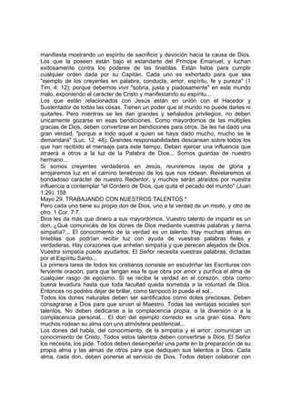 manifiesta mostrando un espíritu de sacrificio y devoción hacia la causa de Dios. 
Los que la poseen están bajo el estandarte del Príncipe Emanuel, y luchan 
exitosamente contra los poderes de las tinieblas. Están listos para cumplir 
cualquier orden dada por su Capitán. Cada uno es exhortado para que sea 
"ejemplo de los creyentes en palabra, conducta, amor, espíritu, fe y pureza" (1 
Tim. 4: 12); porque debemos vivir "sobria, justa y piadosamente" en este mundo 
malo, exponiendo el carácter de Cristo y manifestando su espíritu... 
Los que están relacionados con Jesús están en unión con el Hacedor y 
Sustentador de todas las cosas. Tienen un poder que el mundo no puede darles ni 
quitarles. Pero mientras se les dan grandes y señalados privilegios, no deben 
únicamente gozarse en esas bendiciones. Como mayordomos de las múltiples 
gracias de Dios, deben convertirse en bendiciones para otros. Se les ha dado una 
gran verdad, "porque a todo aquel a quien se haya dado mucho, mucho se le 
demandará" (Luc. 12: 48). Grandes responsabilidades descansan sobre todos los 
que han recibido el mensaje para este tiempo. Deben ejercer una influencia que 
atraerá a otros a la luz de la Palabra de Dios... Somos guardas de nuestro 
hermano... 
Si somos creyentes verdaderos en Jesús, reuniremos rayos de gloria y 
arrojaremos luz en el camino tenebroso de los que nos rodean. Revelaremos el 
bondadoso carácter de nuestro Redentor, y muchos serán atraídos por nuestra 
influencia a contemplar "el Cordero de Dios, que quita el pecado del mundo" (Juan 
1:29). 158 
Mayo 29. TRABAJANDO CON NUESTROS TALENTOS * 
Pero cada uno tiene su propio don de Dios, uno a la verdad de un modo, y otro de 
otro. 1 Cor. 7:7. 
Dios les da más que dinero a sus mayordomos. Vuestro talento de impartir es un 
don. ¿Qué comunicáis de los dones de Dios mediante vuestras palabras y tierna 
simpatía?... El conocimiento de la verdad es un talento. Hay muchas almas en 
tinieblas que podrían recibir luz con ayuda de vuestras palabras fieles y 
verdaderas. Hay corazones que anhelan simpatía y que perecen alejados de Dios. 
Vuestra simpatía puede ayudarlos. El Señor necesita vuestras palabras, dictadas 
por el Espíritu Santo... 
La primera tarea de todos los cristianos consiste en escudriñar las Escrituras con 
ferviente oración, para que tengan esa fe que obra por amor y purifica el alma de 
cualquier rasgo de egoísmo. Si se recibe la verdad en el corazón, obra como 
buena levadura hasta que toda facultad queda sometida a la voluntad de Dios. 
Entonces no podréis dejar de brillar, como tampoco lo puede el sol... 
Todos los dones naturales deben ser santificados como dotes preciosas. Deben 
consagrarse a Dios para que sirvan al Maestro. Todas las ventajas sociales son 
talentos. No deben dedicarse a la complacencia propia, a la diversión o a la 
complacencia personal... El don del ejemplo correcto es una gran cosa. Pero 
muchos rodean su alma con una atmósfera pestilencial... 
Los dones del habla, del conocimiento, de la simpatía y el amor, comunican un 
conocimiento de Cristo. Todos estos talentos deben convertirse a Dios. El Señor 
los necesita; los pide. Todos deben desempeñar una parte en la preparación de su 
propia alma y las almas de otros para que dediquen sus talentos a Dios. Cada 
alma, cada don, deben ponerse al servicio de Dios. Todos deben colaborar con 
 