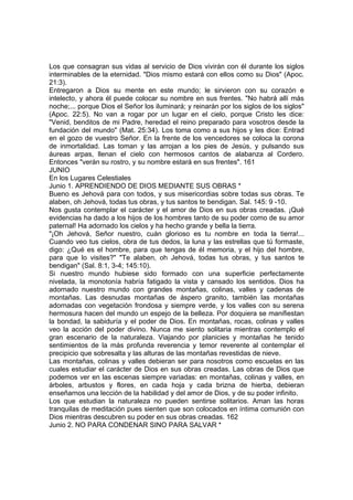 Los que consagran sus vidas al servicio de Dios vivirán con él durante los siglos 
interminables de la eternidad. "Dios mismo estará con ellos como su Dios" (Apoc. 
21:3). 
Entregaron a Dios su mente en este mundo; le sirvieron con su corazón e 
intelecto, y ahora él puede colocar su nombre en sus frentes. "No habrá allí más 
noche;... porque Dios el Señor los iluminará; y reinarán por los siglos de los siglos" 
(Apoc. 22:5). No van a rogar por un lugar en el cielo, porque Cristo les dice: 
"Venid, benditos de mi Padre, heredad el reino preparado para vosotros desde la 
fundación del mundo" (Mat. 25:34). Los toma como a sus hijos y les dice: Entrad 
en el gozo de vuestro Señor. En la frente de los vencedores se coloca la corona 
de inmortalidad. Las toman y las arrojan a los pies de Jesús, y pulsando sus 
áureas arpas, llenan el cielo con hermosos cantos de alabanza al Cordero. 
Entonces "verán su rostro, y su nombre estará en sus frentes". 161 
JUNIO 
En los Lugares Celestiales 
Junio 1. APRENDIENDO DE DIOS MEDIANTE SUS OBRAS * 
Bueno es Jehová para con todos, y sus misericordias sobre todas sus obras. Te 
alaben, oh Jehová, todas tus obras, y tus santos te bendigan. Sal. 145: 9 -10. 
Nos gusta contemplar el carácter y el amor de Dios en sus obras creadas. ¡Qué 
evidencias ha dado a los hijos de los hombres tanto de su poder como de su amor 
paternal! Ha adornado los cielos y ha hecho grande y bella la tierra. 
"¡Oh Jehová, Señor nuestro, cuán glorioso es tu nombre en toda la tierra!... 
Cuando veo tus cielos, obra de tus dedos, la luna y las estrellas que tú formaste, 
digo: ¿Qué es el hombre, para que tengas de él memoria, y el hijo del hombre, 
para que lo visites?" "Te alaben, oh Jehová, todas tus obras, y tus santos te 
bendigan" (Sal. 8:1, 3-4; 145:10). 
Si nuestro mundo hubiese sido formado con una superficie perfectamente 
nivelada, la monotonía habría fatigado la vista y cansado los sentidos. Dios ha 
adornado nuestro mundo con grandes montañas, colinas, valles y cadenas de 
montañas. Las desnudas montañas de áspero granito, también las montañas 
adornadas con vegetación frondosa y siempre verde, y los valles con su serena 
hermosura hacen del mundo un espejo de la belleza. Por doquiera se manifiestan 
la bondad, la sabiduría y el poder de Dios. En montañas, rocas, colinas y valles 
veo la acción del poder divino. Nunca me siento solitaria mientras contemplo el 
gran escenario de la naturaleza. Viajando por planicies y montañas he tenido 
sentimientos de la más profunda reverencia y temor reverente al contemplar el 
precipicio que sobresalta y las alturas de las montañas revestidas de nieve. 
Las montañas, colinas y valles debieran ser para nosotros como escuelas en las 
cuales estudiar el carácter de Dios en sus obras creadas. Las obras de Dios que 
podemos ver en las escenas siempre variadas: en montañas, colinas y valles, en 
árboles, arbustos y flores, en cada hoja y cada brizna de hierba, debieran 
enseñarnos una lección de la habilidad y del amor de Dios, y de su poder infinito. 
Los que estudian la naturaleza no pueden sentirse solitarios. Aman las horas 
tranquilas de meditación pues sienten que son colocados en íntima comunión con 
Dios mientras descubren su poder en sus obras creadas. 162 
Junio 2. NO PARA CONDENAR SINO PARA SALVAR * 
 