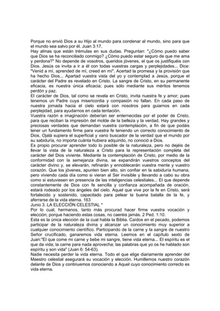 Porque no envió Dios a su Hijo al mundo para condenar al mundo, sino para que 
el mundo sea salvo por él. Juan 3:17. 
Hay almas que están trémulas en sus dudas. Preguntan: "¿Cómo puedo saber 
que Dios se ha reconciliado conmigo? ¿Cómo puedo estar seguro de que me ama 
y perdona?" No depende de vosotros, queridos jóvenes, el que os justifiquéis con 
Dios. Jesús os invita a ir a él con todas vuestras cargas y perplejidades... Dice: 
"Venid a mí, aprended de mí, creed en mí". Acertad la promesa y la provisión que 
ha hecho Dios... Apartad vuestra vista del yo y contemplad a Jesús, porque el 
carácter del Padre es revelado en Cristo. La sangre de Cristo, en su permanente 
eficacia, es nuestra única eficacia; pues sólo mediante sus méritos tenemos 
perdón y paz. 
El carácter de Dios, tal como se revela en Cristo, invita nuestra fe y amor; pues 
tenemos un Padre cuya misericordia y compasión no fallan. En cada paso de 
nuestra jornada hacia el cielo estará con nosotros para guiarnos en cada 
perplejidad, para ayudarnos en cada tentación. 
Vuestra razón e imaginación deberían ser enternecidas por el poder de Cristo, 
para que reciban la impresión del molde de la belleza y la verdad. Hay grandes y 
preciosas verdades que demandan vuestra contemplación, a fin de que podáis 
tener un fundamento firme para vuestra fe teniendo un correcto conocimiento de 
Dios. Ojalá supiera el superficial y vano buscador de la verdad que el mundo por 
su sabiduría, no importa cuánta hubiera adquirido, no conoció a Dios. 
Es propio procurar aprender todo lo posible de la naturaleza, pero no dejéis de 
llevar la vista de la naturaleza a Cristo para la representación completa del 
carácter del Dios viviente. Mediante la contemplación de Cristo, por medio de la 
conformidad con la semejanza divina, se expandirán vuestros conceptos del 
carácter divino y, se elevarán, refinarán y ennoblecerán vuestra mente y vuestro 
corazón. Que los jóvenes, apunten bien alto, sin confiar en la sabiduría humana, 
pero viviendo cada día como si vieran al Ser invisible y llevando a cabo su obra 
como si estuviesen en presencia de las inteligencias celestiales... El que depende 
constantemente de Dios con fe sencilla y confianza acompañada de oración, 
estará rodeado por los ángeles del cielo. Aquel que vive por la fe en Cristo, será 
fortalecido y sostenido, capacitado para pelear la buena batalla de la fe, y 
aferrarse de la vida eterna. 163 
Junio 3. LA ELECCIÓN CELESTIAL * 
Por lo cual, hermanos, tanto más procurad hacer firme vuestra vocación y 
elección; porque haciendo estas cosas, no caeréis jamás. 2 Ped. 1:10. 
Esta es la única elección de la cual habla la Biblia. Caídos en el pecado, podemos 
participar de la naturaleza divina y alcanzar un conocimiento muy superior a 
cualquier conocimiento científico. Participando de la carne y la sangre de nuestro 
Señor crucificado, ganaremos vida eterna. Leemos en el capítulo sexto de 
Juan:"El que come mi carne y bebe mi sangre, tiene vida eterna... El espíritu es el 
que da vida; la carne para nada aprovecha; las palabras que yo os he hablado son 
espíritu y son vida" (Juan 6: 54-63). 
Nadie necesita perder la vida eterna. Todo el que elige diariamente aprender del 
Maestro celestial asegurará su vocación y elección. Humillemos nuestro corazón 
delante de Dios y continuemos conociendo a Aquel cuyo conocimiento correcto es 
vida eterna. 
 