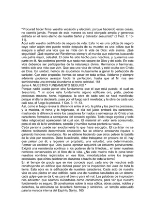 "Procurad hacer firme vuestra vocación y elección; porque haciendo estas cosas, 
no caeréis jamás. Porque de esta manera os será otorgada amplia y generosa 
entrada en el reino eterno de nuestro Señor y Salvador Jesucristo" (2 Ped. 1: 10- 
11). 
Aquí está vuestro certificado de seguro de vida. Esta no es una póliza de seguro 
cuyo valor algún otro puede recibir después de su muerte; es una póliza que le 
asegura a usted una vida que se mide con la vida de Dios: vida eterna. ¡Qué 
seguridad! ¡Qué esperanza! Revelemos siempre al mundo que estamos buscando 
una patria mejor, celestial. El cielo ha sido hecho para nosotros, y queremos una 
parte en él. No podemos permitir que nada nos separe de Dios y del cielo. En esta 
vida debemos ser participantes de la naturaleza divina. Hermanos y hermanas, 
tenéis sólo una vida que vivir. Que sea una vida de virtud, y esté oculta con Cristo 
en Dios. En unidad, hemos de ayudarnos mutuamente a ganar la perfección de 
carácter. Con este propósito, hemos de cesar en toda crítica. Adelante y siempre 
adelante podemos avanzar hacia la perfección, hasta que al fin nos sea 
suministrada una entrada abundante al reino celestial. 164 
Junio 4. NUESTRO FUNDAMENTO SEGURO * 
Porque nadie puede poner otro fundamento que el que está puesto, el cual es 
Jesucristo. Y si sobre este fundamento alguno edificare oro, plata, piedras 
preciosas madera, heno, hojarasca, la obra de cada uno se hará manifiesta; 
porque el día la declarará, pues por el fuego será revelada; y la obra de cada uno 
cuál sea, el fuego la probará. 1 Cor. 3: 11-13. 
Así, como el fuego revela la diferencia entre el oro, la plata y las piedras preciosas, 
y la madera, el heno y la hojarasca, el día del juicio probará los caracteres, 
mostrando la diferencia entre los caracteres formados a semejanza de Cristo y los 
caracteres formados a semejanza del corazón egoísta. Todo rasgo egoísta y toda 
falsa religiosidad aparecerán tal cual son. El material sin valor será consumido; 
pero el oro de la fe verdadera, sencilla y humilde nunca perderá su valor... 
Cada persona puede ser exactamente lo que haya escogido. El carácter no se 
obtiene recibiendo determinada educación. No se obtiene amasando riqueza o 
ganando honores mundanos. No se obtiene haciendo que otros peleen la batalla 
de la vida por nosotros. Debe buscárselo, debe trabajarse en procura de él, hay 
que pelear por él; y requiere un propósito, una voluntad, una determinación. 
Formar un carácter que Dios pueda aprobar requerirá un esfuerzo perseverante. 
Exigirá una resistencia continua a los poderes de la tinieblas... el tener nuestros 
nombres conservados en el libro de la vida. ¿No vale mucho más la pena tener 
nuestros nombres registrados en ese libro, inmortalizados entre los ángeles 
celestiales, que oírlos celebrar en alabanza a través de toda la tierra? 
En el tiempo de gracia que se nos concede aquí, cada uno de nosotros está 
construyendo un edificio que deberá pasar por la inspección del Juez de toda la 
tierra. Esta obra es la edificación de nuestros caracteres. Cada acto de nuestra 
vida es una piedra en ese edificio, cada una de nuestras facultades es un obrero, 
cada golpe que se da lo es para el bien o para el mal. Las palabras de inspiración 
nos advierten que seamos cuidadosos cómo construimos, para ver que nuestro 
fundamento es seguro. Si construimos sobre la roca sólida, obras puras, nobles y 
derechas, la estructura se levantará hermosa y simétrica, un templo adecuado 
para la morada interna del Espíritu Santo. 165 
 